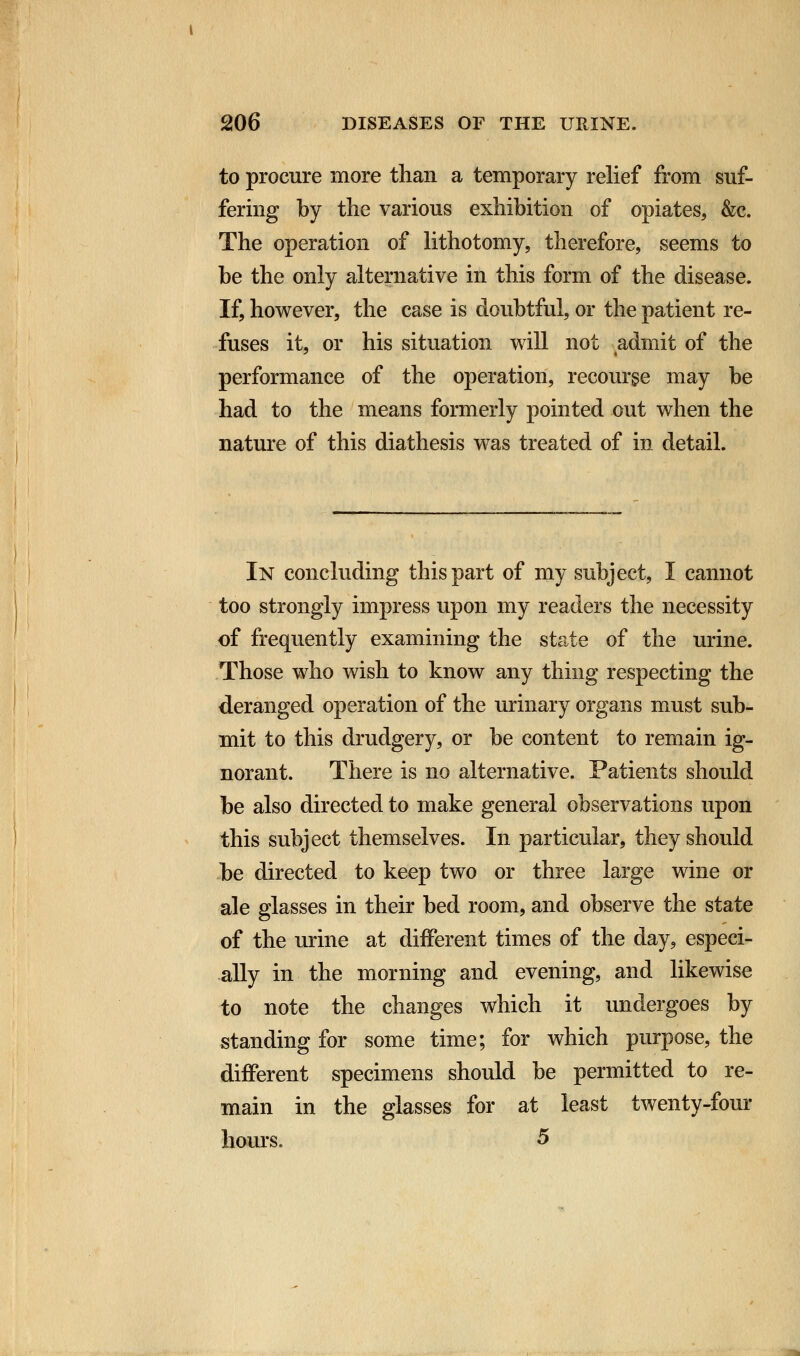 to procure more than a temporary relief from suf- fering by the various exhibition of opiates, &c. The operation of lithotomy, therefore, seems to be the only alternative in this form of the disease. If, however, the case is doubtful, or the patient re- fuses it, or his situation will not ^admit of the performance of the operation, recourse may be had to the means formerly pointed out when the nature of this diathesis was treated of in detail. In concluding this part of my subject, I cannot too strongly impress upon my readers the necessity of frequently examining the state of the urine. Those who wish to know any thing respecting the deranged operation of the urinary organs must sub- mit to this drudgery, or be content to remain ig- norant. There is no alternative. Patients should be also directed to make general observations upon this subject themselves. In particular, they should be directed to keep two or three large wine or ale glasses in their bed room, and observe the state of the urine at different times of the day, especi- ally in the morning and evening, and likewise to note the changes which it undergoes by standing for some time; for which purpose, the different specimens should be permitted to re- main in the glasses for at least twenty-four hours. 5