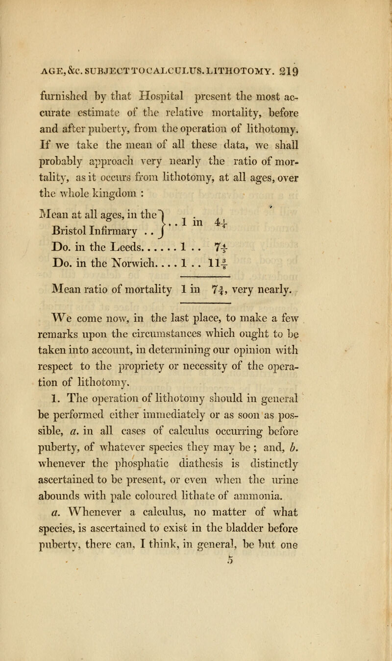 furnished by that Hospital present the most ac- curate estimate of the relative mortality, before and after puberty, from the operation of lithotomy. If we take the mean of all these data, we shall probably approach very nearly the ratio of mor- tality, as it occurs from lithotomy, at all ages, over the whole kingdom : 9 Mean at all ages, in the~| Bristol Infirmary . . J Do. in the Leeds 1 .. 7^ Do. in the Norwich.... 1 . . 114- Mean ratio of mortality 1 in 7-*, very nearly. We come now, in the last place, to make a few remarks upon the circumstances which ought to be taken into account, in determining our opinion with respect to the propriety or necessity of the opera- tion of lithotomy. 1. The operation of lithotomy should in general be performed either immediately or as soon as pos- sible, a. in all cases of calculus occurring before puberty, of whatever species they may be ; and, b. whenever the phosphatic diathesis is distinctly ascertained to be present, or even when the urine abounds with pale coloured lithate of ammonia. a. Whenever a calculus, no matter of what species, is ascertained to exist in the bladder before puberty, there can, I think, in general, be but one