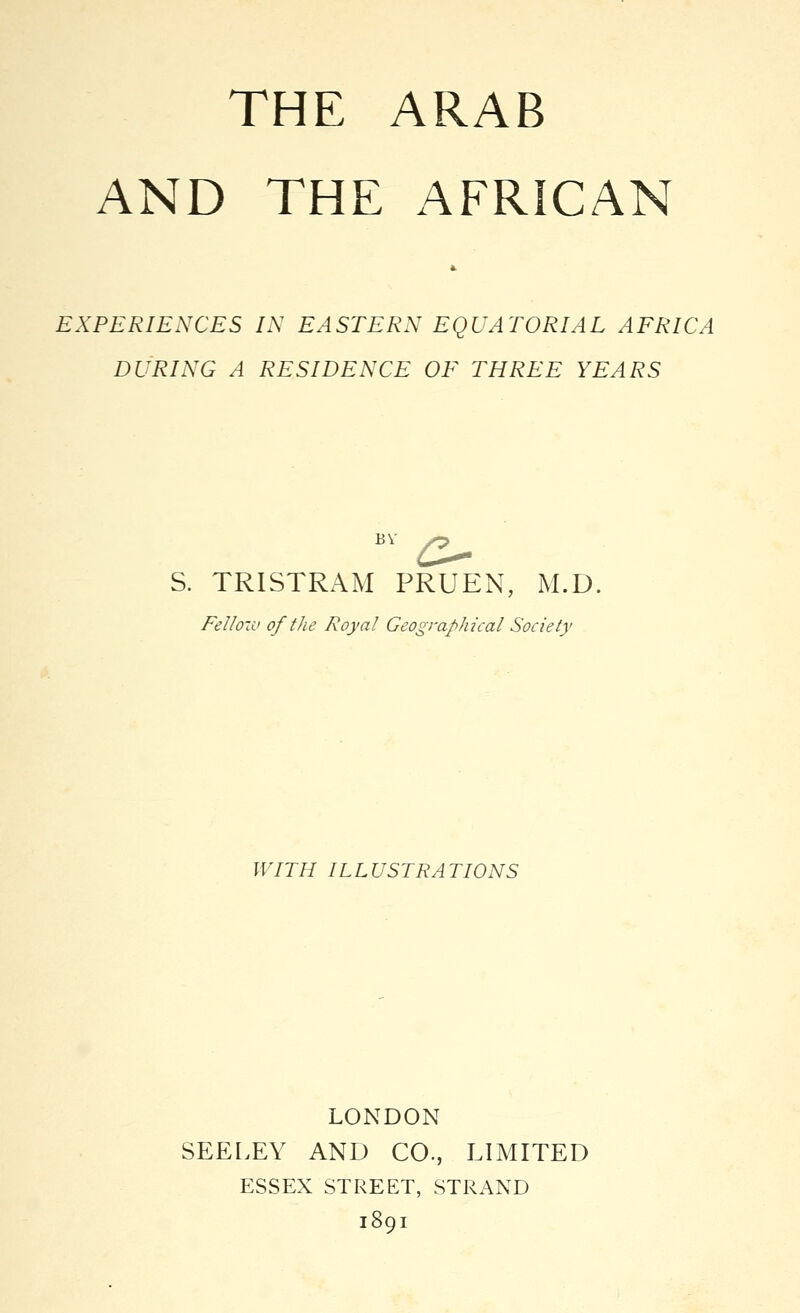 THE ARAB AND THE AFRICAN EXPERIENCES IN EASTERN EQUATORIAL AFRICA DURING A RESIDENCE OF THREE YEARS BY ^ S. TRISTRAM PRUEN, M.D. Fellow of the Royal Geographical Society WITH ILLUSTRATIONS LONDON SEELEY AND CO., LIMITED ESSEX STREET, STRAND 1891