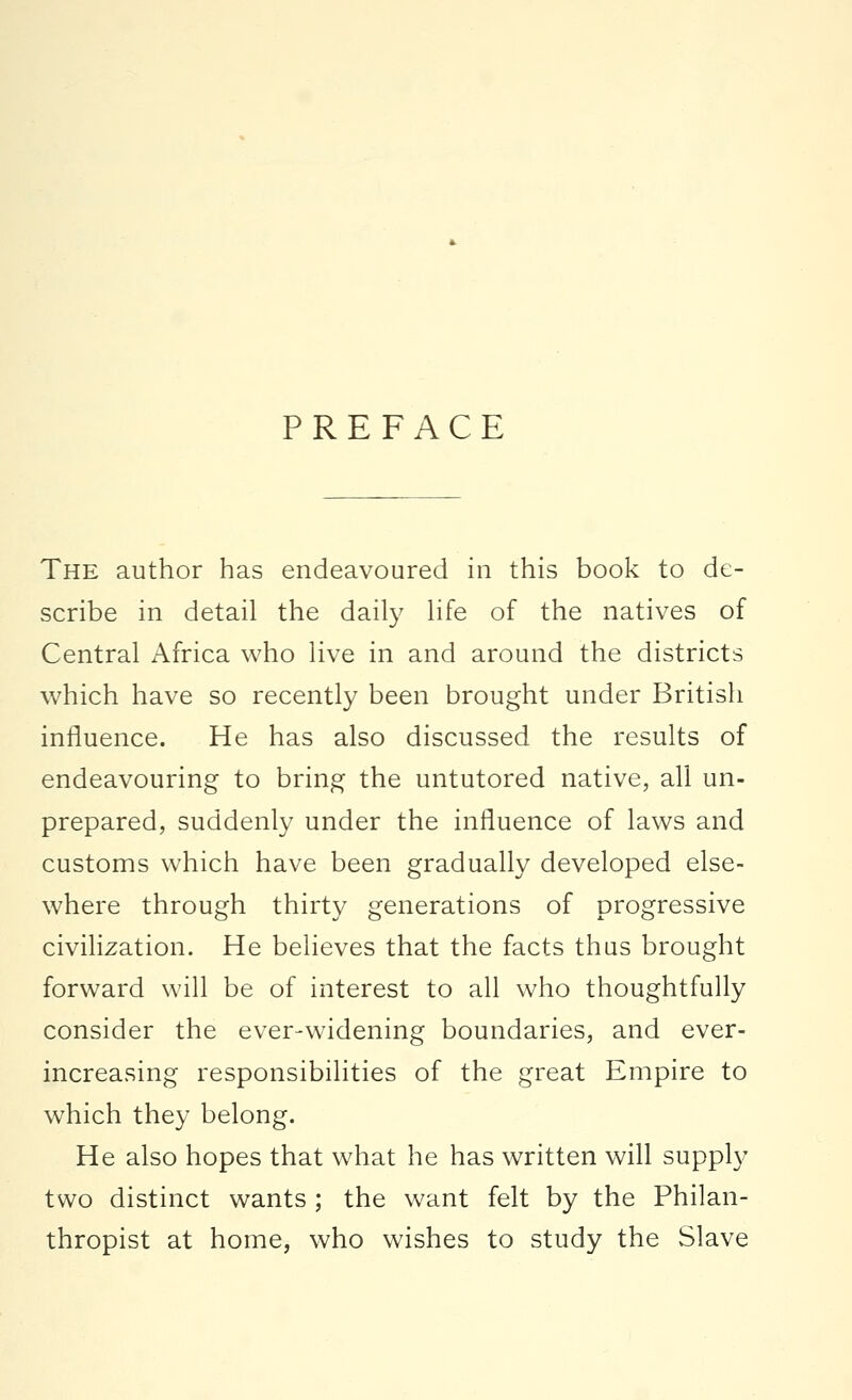 PREFACE The author has endeavoured in this book to de- scribe in detail the daily life of the natives of Central Africa who live in and around the districts which have so recently been brought under British influence. He has also discussed the results of endeavouring to bring the untutored native, all un- prepared, suddenly under the influence of laws and customs which have been gradually developed else- where through thirty generations of progressive civilization. He believes that the facts thus brought forward will be of interest to all who thoughtfully consider the ever-widening boundaries, and ever- increasing responsibilities of the great Empire to which they belong. He also hopes that what he has written will supply two distinct wants ; the want felt by the Philan- thropist at home, who wishes to study the Slave