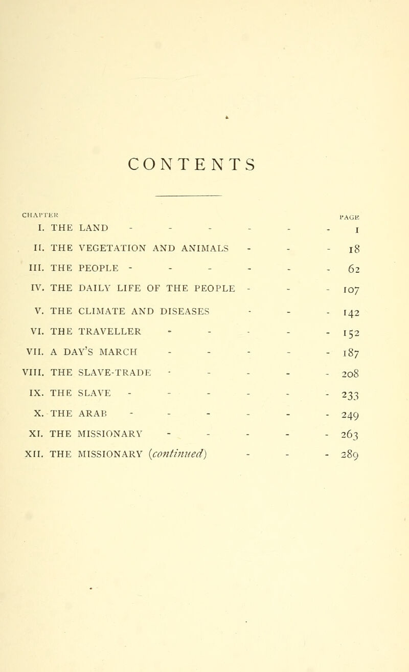 CONTENTS CHAPTER PAGK I. THE LAND - j h. the vegetation and animals - - - l8 iii. the people - 62 iv. the daily life of the people - - - io/ v. the climate and diseases - - - 142 vi. the traveller - - - - 152 vii. a day's march - - - - 187 viii. the slave-trade - - 208 ix. the slave - - 233 x. the arab ----_. 249 xi. the missionary - ... 263 xii. the missionary {continued) - - 289