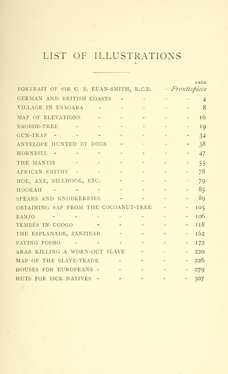 LIST OF ILLUSTRATIONS PAGE portrait OF SIR C. B. EUAN-SMITH, K.C.B. - Frontispiece GERMAN AND BRITISH COASTS 4 VILLAGE IN USAGARA ----- 8 MAP OF ELEVATIONS - - - - 16 BAOBOB-TREE - - - - - 19 GUN-TRAP ----- 34 ANTELOPE HUNTED BY DOGS - - - 38 HORNBILL ------- 47 THE MANTIS - - - - - 55 AFRICAN SMITHY - - - - - 78 HOE, AXE, BILLHOOK, ETC. - - - '79 HOOKAH ------- 85 SPEARS AND KNOBKERRIES - - - - 89 OBTAINING SAP FROM THE COCOANUT-TREE - - 105 BANJO - - 106 TEMBES IN UGOGO - - - - 118 THE ESPLANADE, ZANZIBAR - - - - 162 PAYPNG POSHO - - - - - - 172 ARAB KILLING A WORN-OUT SLAVE - - 220 MAP OF THE SLAVE-TRADE - 226 HOUSES FOR EUROPEANS ----- 279 HUTS FOR SICK NATIVES ----- 307