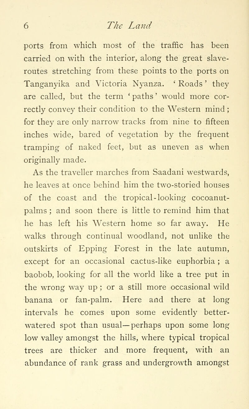 ports from which most of the traffic has been carried on with the interior, along the great slave- routes stretching from these points to the ports on Tanganyika and Victoria Nyanza. ' Roads ' they are called, but the term ' paths' would more cor- rectly convey their condition to the Western mind; for they are only narrow tracks from nine to fifteen inches wide, bared of vegetation by the frequent tramping of naked feet, but as uneven as when originally made. As the traveller marches from Saadani westwards, he leaves at once behind him the two-storied houses of the coast and the tropical-looking cocoanut- palms ; and soon there is little to remind him that he has left his Western home so far away. He walks through continual woodland, not unlike the outskirts of Epping Forest in the late autumn, except for an occasional cactus-like euphorbia ; a baobob, looking for all the world like a tree put in the wrong way up ; or a still more occasional wild banana or fan-palm. Here and there at long intervals he comes upon some evidently better- watered spot than usual—perhaps upon some long low valley amongst the hills, where typical tropical trees are thicker and more frequent, with an abundance of rank grass and undergrowth amongst