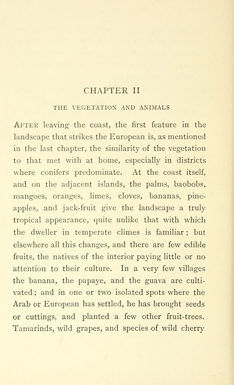 THE VEGETATION AND ANIMALS After leaving the coast, the first feature in the landscape that strikes the European is, as mentioned in the last chapter, the similarity of the vegetation to that met with at home, especially in districts where conifers predominate. At the coast itself, and on the adjacent islands, the palms, baobobs, mangoes, oranges, limes, cloves, bananas, pine- apples, and jack-fruit give the landscape a truly tropical appearance, quite unlike that with which the dweller in temperate climes is familiar; but elsewhere all this changes, and there are few edible fruits, the natives of the interior paying little or no attention to their culture. In a very few villages the banana, the papaye, and the guava are culti- vated ; and in one or two isolated spots where the Arab or European has settled, he has brought seeds or cuttings, and planted a few other fruit-trees. Tamarinds, wild grapes, and species of wild cherry