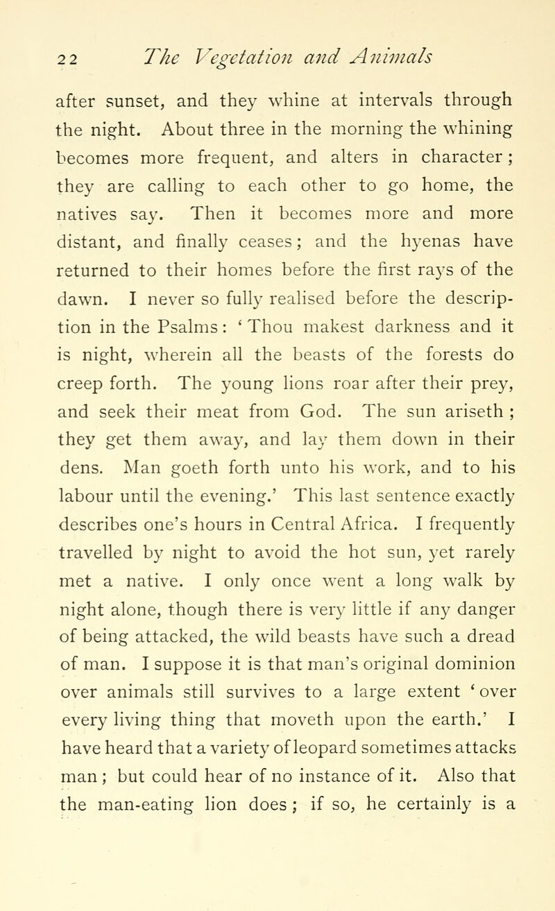 after sunset, and they whine at intervals through the night. About three in the morning the whining becomes more frequent, and alters in character; they are calling to each other to go home, the natives say. Then it becomes more and more distant, and finally ceases; and the hyenas have returned to their homes before the first rays of the dawn. I never so fully realised before the descrip- tion in the Psalms: ' Thou makest darkness and it is night, wherein all the beasts of the forests do creep forth. The young lions roar after their prey, and seek their meat from God. The sun ariseth ; they get them away, and lay them down in their dens. Man goeth forth unto his work, and to his labour until the evening.' This last sentence exactly describes one's hours in Central Africa. I frequently travelled by night to avoid the hot sun, yet rarely met a native. I only once went a long walk by night alone, though there is very little if any danger of being attacked, the wild beasts have such a dread of man. I suppose it is that man's original dominion over animals still survives to a large extent ' over every living thing that moveth upon the earth.' I have heard that a variety of leopard sometimes attacks man; but could hear of no instance of it. Also that the man-eating lion does ; if so, he certainly is a