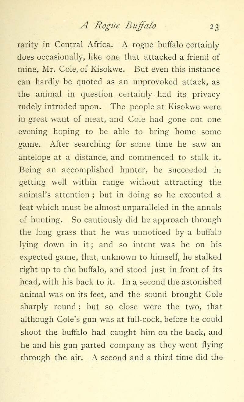 rarity in Central Africa. A rogue buffalo certainly does occasionally, like one that attacked a friend of mine, Mr. Cole, of Kisokwe. But even this instance can hardly be quoted as an unprovoked attack, as the animal in question certainty had its privacy rudely intruded upon. The people at Kisokwe were in great want of meat, and Cole had gone out one evening hoping to be able to bring home some game. After searching for some time he saw an antelope at a distance, and commenced to stalk it. Being an accomplished hunter, he succeeded in getting well within range without attracting the animal's attention ; but in doing so he executed a feat which must be almost unparalleled in the annals of hunting. So cautiously did he approach through the long grass that he was unnoticed by a buffalo lying down in it; and so intent was he on his expected game, that, unknown to himself, he stalked right up to the buffalo, and stood just in front of its head, with his back to it. In a second the astonished animal was on its feet, and the sound brought Cole sharply round; but so close were the two, that although Cole's gun was at full-cock, before he could shoot the buffalo had caught him on the back, and he and his gun parted company as they went flying through the air. A second and a third time did the