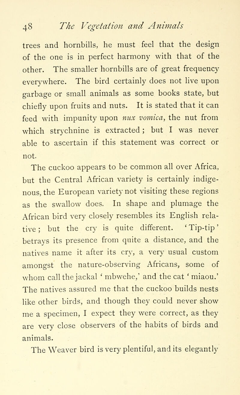 trees and hornbills, he must feel that the design of the one is in perfect harmony with that of the other. The smaller hornbills are of great frequency everywhere. The bird certainly does not live upon garbage or small animals as some books state, but chiefly upon fruits and nuts. It is stated that it can feed with impunity upon mix vomica, the nut from which strychnine is extracted; but I was never able to ascertain if this statement was correct or not. The cuckoo appears to be common all over Africa, but the Central African variety is certainly indige- nous, the European variety not visiting these regions as the swallow does. In shape and plumage the African bird very closely resembles its English rela- tive ; but the cry is quite different. ' Tip-tip' betrays its presence from quite a distance, and the natives name it after its cry, a very usual custom amongst the nature-observing Africans, some of whom call the jackal ' mbwehe,1 and the cat ' miaou.' The natives assured me that the cuckoo builds nests like other birds, and though they could never show me a specimen, I expect they were correct, as they are very close observers of the habits of birds and animals. The Weaver bird is very plentiful, and its elegantly