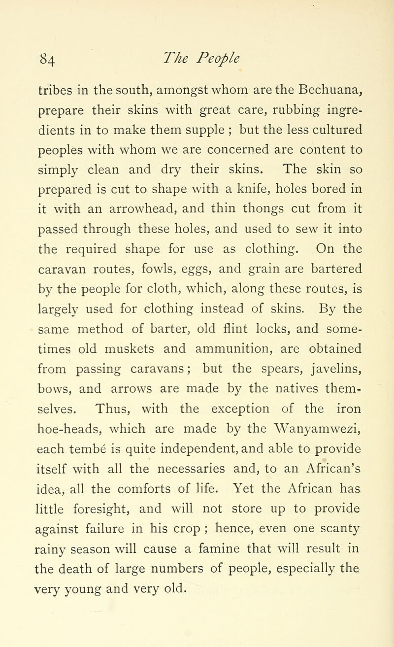 tribes in the south, amongst whom are the Bechuana, prepare their skins with great care, rubbing ingre- dients in to make them supple ; but the less cultured peoples with whom we are concerned are content to simply clean and dry their skins. The skin so prepared is cut to shape with a knife, holes bored in it with an arrowhead, and thin thongs cut from it passed through these holes, and used to sew it into the required shape for use as clothing. On the caravan routes, fowls, eggs, and grain are bartered by the people for cloth, which, along these routes, is largely used for clothing instead of skins. By the same method of barter, old flint locks, and some- times old muskets and ammunition, are obtained from passing caravans; but the spears, javelins, bows, and arrows are made by the natives them- selves. Thus, with the exception of the iron hoe-heads, which are made by the Wanyamwezi, each tembe is quite independent, and able to provide itself with all the necessaries and, to an African's idea, all the comforts of life. Yet the African has little foresight, and will not store up to provide against failure in his crop ; hence, even one scanty rainy season will cause a famine that will result in the death of large numbers of people, especially the very young and very old.