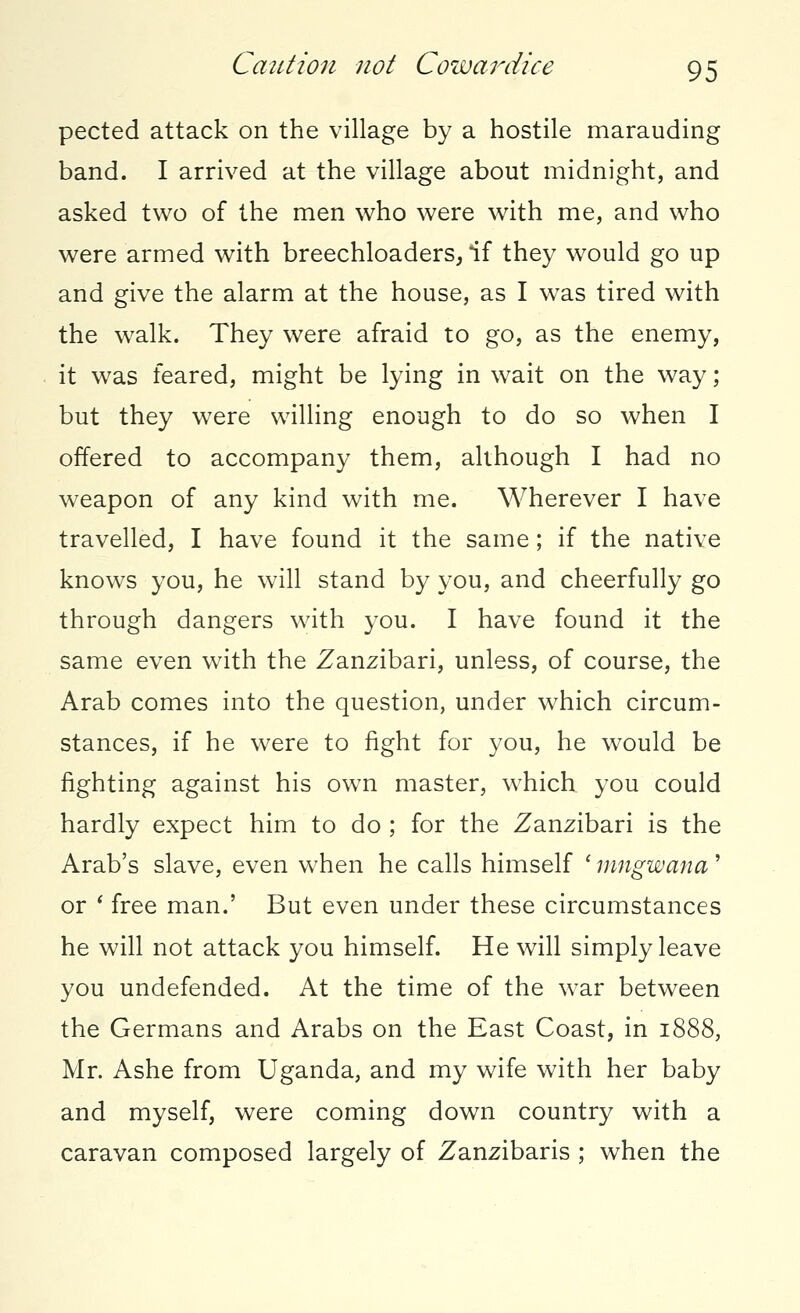 pected attack on the village by a hostile marauding band. I arrived at the village about midnight, and asked two of the men who were with me, and who were armed with breechloaders, if they would go up and give the alarm at the house, as I was tired with the walk. They were afraid to go, as the enemy, it was feared, might be lying in wait on the way; but they were willing enough to do so when I offered to accompany them, although I had no weapon of any kind with me. Wherever I have travelled, I have found it the same; if the native knows you, he will stand by you, and cheerfully go through dangers with you. I have found it the same even with the Zanzibari, unless, of course, the Arab comes into the question, under which circum- stances, if he were to fight for you, he would be fighting against his own master, which you could hardly expect him to do ; for the Zanzibari is the Arab's slave, even when he calls himself ' mngwana' or ' free man.' But even under these circumstances he will not attack you himself. He will simply leave you undefended. At the time of the war between the Germans and Arabs on the East Coast, in 1888, Mr. Ashe from Uganda, and my wife with her baby and myself, were coming down country with a caravan composed largely of Zanzibaris ; when the