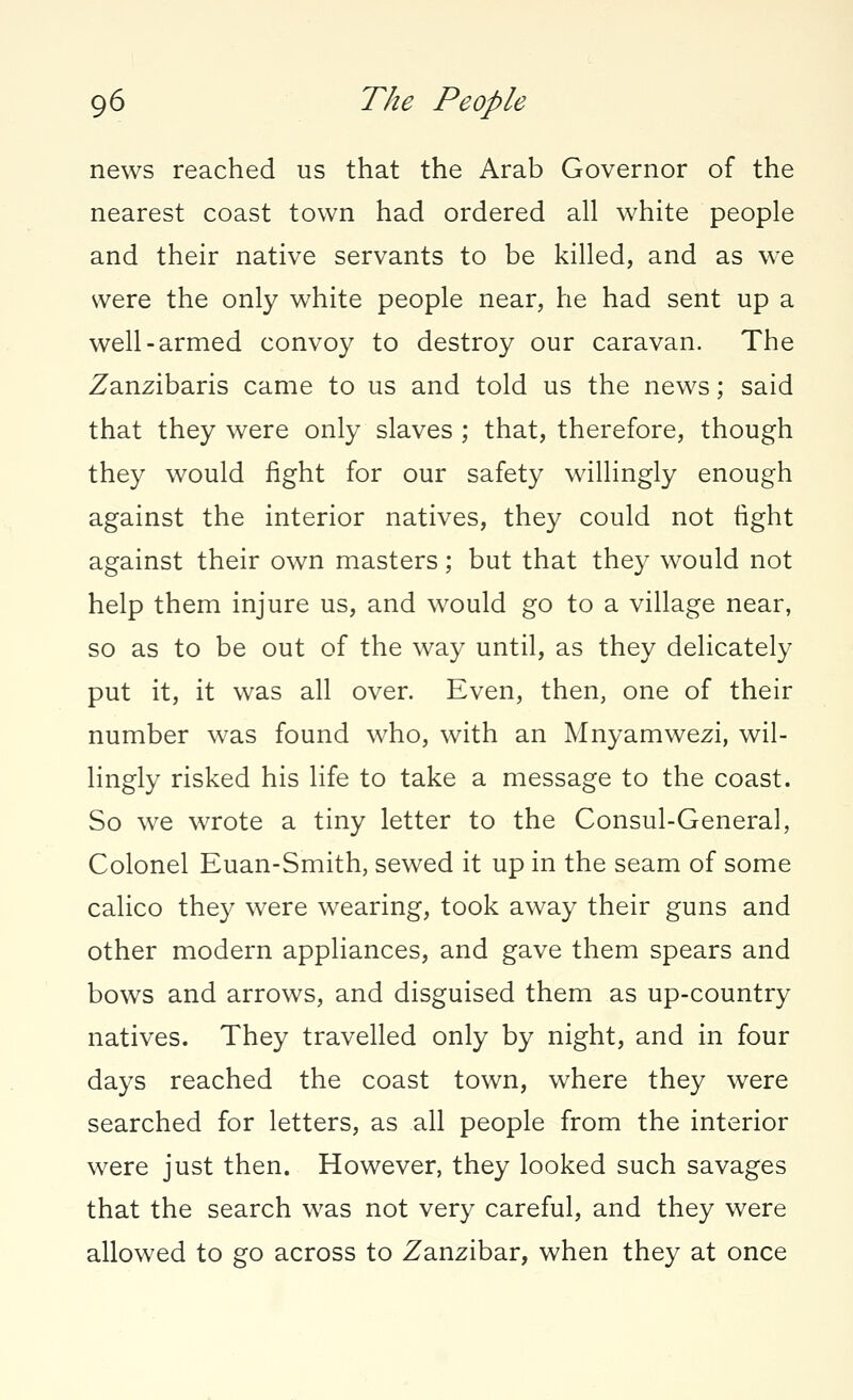 news reached us that the Arab Governor of the nearest coast town had ordered all white people and their native servants to be killed, and as wre were the only white people near, he had sent up a well-armed convoy to destroy our caravan. The Zanzibaris came to us and told us the news; said that they were only slaves ; that, therefore, though they would fight for our safety willingly enough against the interior natives, they could not tight against their own masters; but that they would not help them injure us, and would go to a village near, so as to be out of the way until, as they delicately put it, it was all over. Even, then, one of their number was found who, with an Mnyamwezi, wil- lingly risked his life to take a message to the coast. So we wrote a tiny letter to the Consul-General, Colonel Euan-Smith, sewed it up in the seam of some calico they were wearing, took away their guns and other modern appliances, and gave them spears and bows and arrows, and disguised them as up-country natives. They travelled only by night, and in four days reached the coast town, where they were searched for letters, as all people from the interior were just then. However, they looked such savages that the search was not very careful, and they were allowed to go across to Zanzibar, when they at once