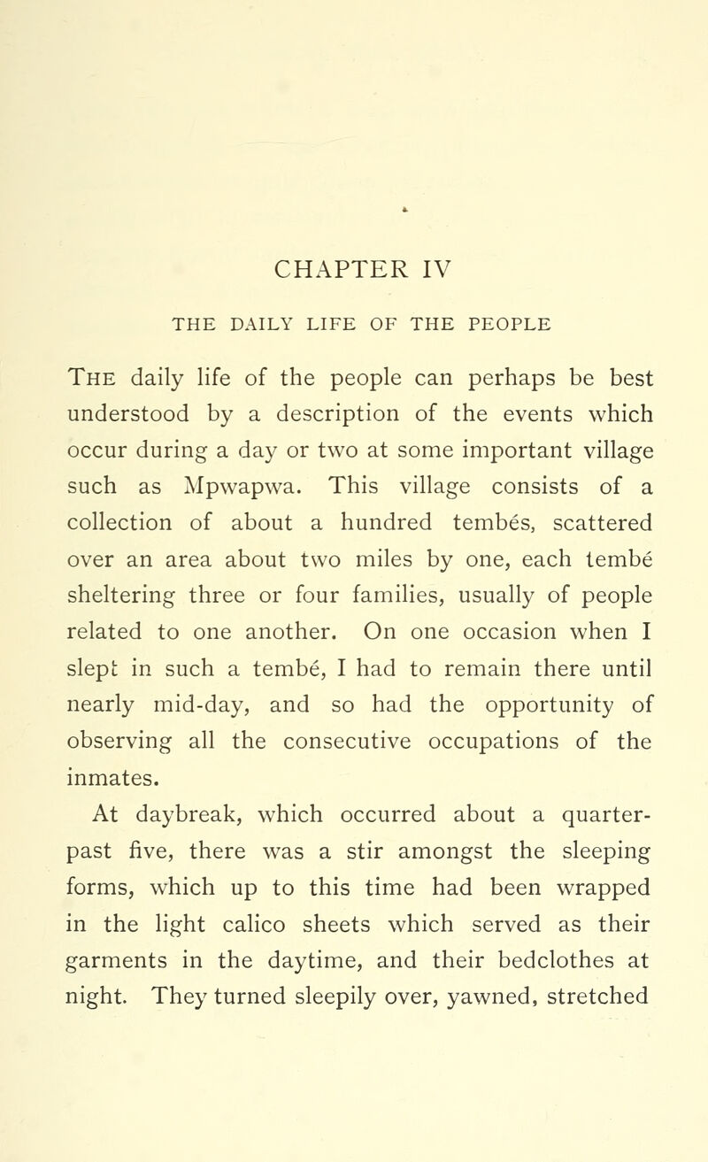 CHAPTER IV THE DAILY LIFE OF THE PEOPLE The daily life of the people can perhaps be best understood by a description of the events which occur during a day or two at some important village such as Mpwapwa. This village consists of a collection of about a hundred tembes, scattered over an area about two miles by one, each tembe sheltering three or four families, usually of people related to one another. On one occasion when I slept in such a tembe, I had to remain there until nearly mid-day, and so had the opportunity of observing all the consecutive occupations of the inmates. At daybreak, which occurred about a quarter- past five, there was a stir amongst the sleeping forms, which up to this time had been wrapped in the light calico sheets which served as their garments in the daytime, and their bedclothes at night They turned sleepily over, yawned, stretched