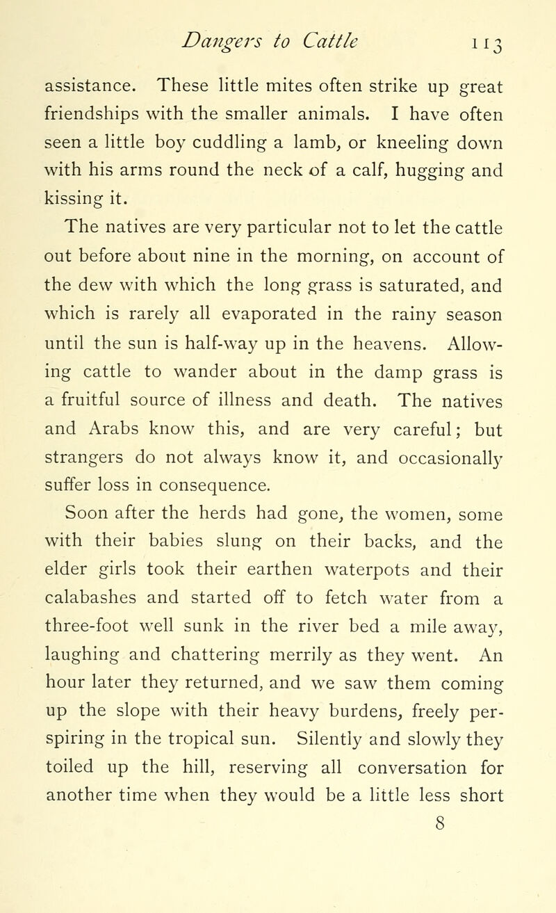 Dangers to Cattle 11 j assistance. These little mites often strike up great friendships with the smaller animals. I have often seen a little boy cuddling a lamb, or kneeling down with his arms round the neck of a calf, hugging and kissing it. The natives are very particular not to let the cattle out before about nine in the morning, on account of the dew with which the long grass is saturated, and which is rarely all evaporated in the rainy season until the sun is half-way up in the heavens. Allow- ing cattle to wander about in the damp grass is a fruitful source of illness and death. The natives and Arabs know this, and are very careful; but strangers do not always know it, and occasionally suffer loss in consequence. Soon after the herds had gone, the women, some with their babies slung on their backs, and the elder girls took their earthen waterpots and their calabashes and started off to fetch water from a three-foot well sunk in the river bed a mile away, laughing and chattering merrily as they wTent. An hour later they returned, and we saw them coming up the slope with their heavy burdens, freely per- spiring in the tropical sun. Silently and slowly they toiled up the hill, reserving all conversation for another time when they would be a little less short 8