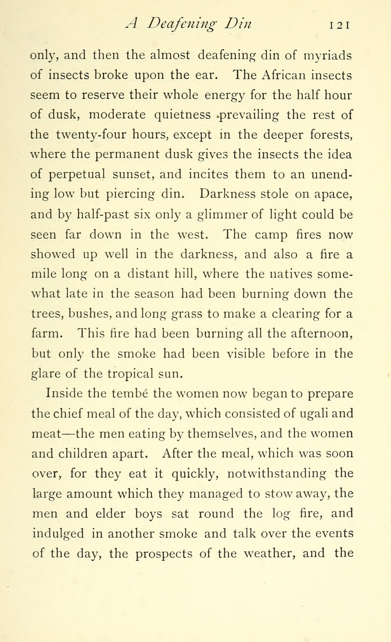 only, and then the almost deafening din of myriads of insects broke upon the ear. The African insects seem to reserve their whole energy for the half hour of dusk, moderate quietness ^prevailing the rest of the twenty-four hours, except in the deeper forests, where the permanent dusk gives the insects the idea of perpetual sunset, and incites them to an unend- ing low but piercing din. Darkness stole on apace, and by half-past six only a glimmer of light could be seen far down in the west. The camp fires now showed up well in the darkness, and also a fire a mile long on a distant hill, where the natives some- what late in the season had been burning down the trees, bushes, and long grass to make a clearing for a farm. This fire had been burning all the afternoon, but only the smoke had been visible before in the glare of the tropical sun. Inside the tembe the women now began to prepare the chief meal of the day, which consisted of ugali and meat—the men eating by themselves, and the women and children apart. After the meal, which was soon over, for they eat it quickly, notwithstanding the large amount which they managed to stow away, the men and elder boys sat round the log fire, and indulged in another smoke and talk over the events of the day, the prospects of the weather, and the