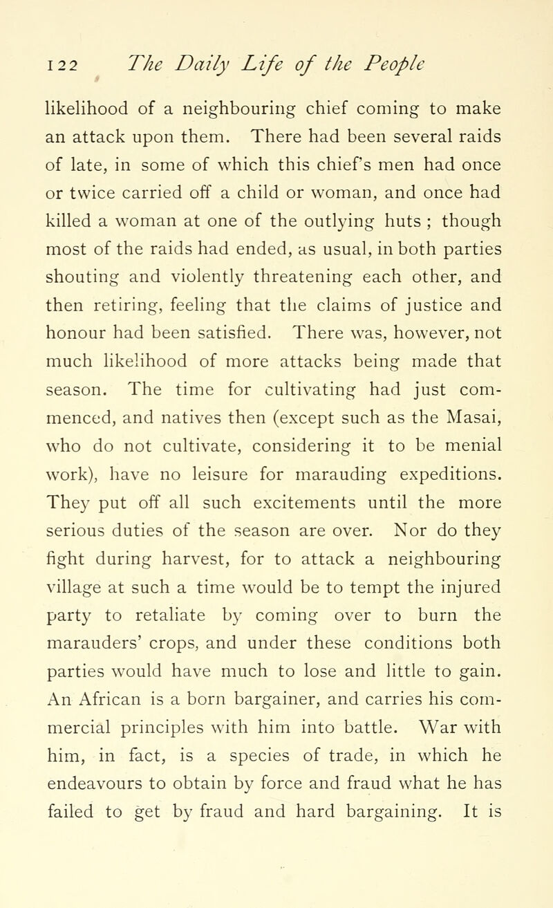 likelihood of a neighbouring chief coming to make an attack upon them. There had been several raids of late, in some of which this chiefs men had once or twice carried off a child or woman, and once had killed a woman at one of the outlying huts ; though most of the raids had ended, as usual, in both parties shouting and violently threatening each other, and then retiring, feeling that the claims of justice and honour had been satisfied. There was, however, not much likelihood of more attacks being made that season. The time for cultivating had just com- menced, and natives then (except such as the Masai, who do not cultivate, considering it to be menial work), have no leisure for marauding expeditions. They put off all such excitements until the more serious duties of the season are over. Nor do they fight during harvest, for to attack a neighbouring village at such a time would be to tempt the injured party to retaliate by coming over to burn the marauders' crops, and under these conditions both parties would have much to lose and little to gain. An African is a born bargainer, and carries his com- mercial principles with him into battle. War with him, in fact, is a species of trade, in which he endeavours to obtain by force and fraud what he has failed to get by fraud and hard bargaining. It is