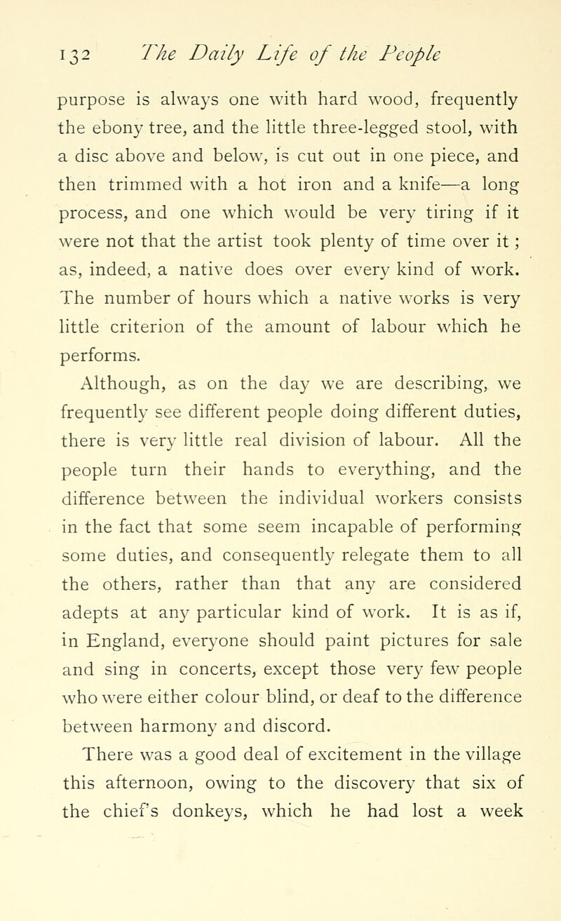 purpose is always one with hard wood, frequently the ebony tree, and the little three-legged stool, with a disc above and below, is cut out in one piece, and then trimmed with a hot iron and a knife—a long process, and one which would be very tiring if it were not that the artist took plenty of time over it; as, indeed, a native does over every kind of work. The number of hours which a native works is very little criterion of the amount of labour which he performs. Although, as on the day we are describing, we frequently see different people doing different duties, there is very little real division of labour. All the people turn their hands to everything, and the difference between the individual workers consists in the fact that some seem incapable of performing some duties, and consequently relegate them to all the others, rather than that any are considered adepts at any particular kind of wrork. It is as if, in England, everyone should paint pictures for sale and sing in concerts, except those very few people who were either colour blind, or deaf to the difference between harmony and discord. There was a good deal of excitement in the village this afternoon, owing to the discovery that six of the chief's donkeys, which he had lost a week