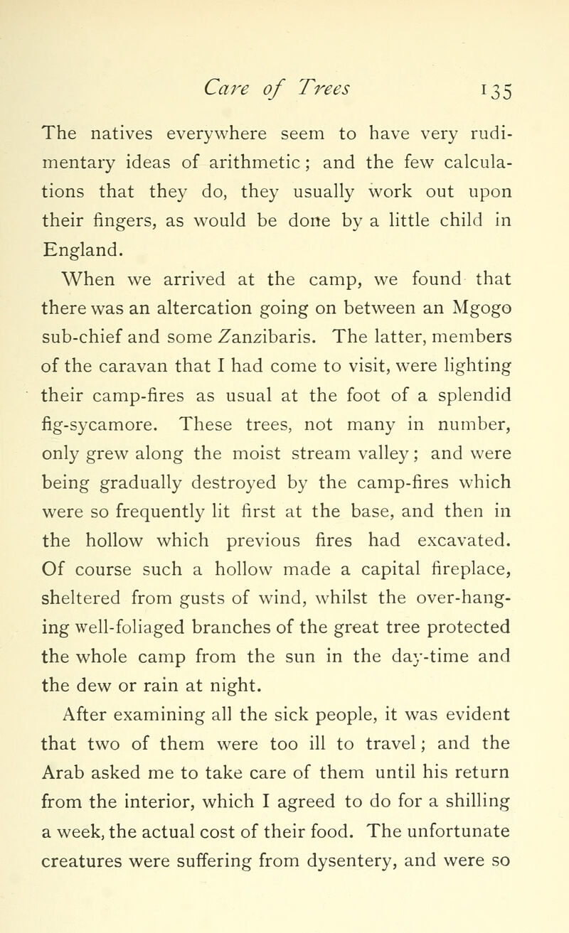 The natives everywhere seem to have very rudi- mentary ideas of arithmetic; and the few calcula- tions that they do, they usually work out upon their fingers, as would be done by a little child in England. When we arrived at the camp, we found that there was an altercation going on between an Mgogo sub-chief and some Zanzibaris. The latter, members of the caravan that I had come to visit, were lighting their camp-fires as usual at the foot of a splendid fig-sycamore. These trees, not many in number, only grew along the moist stream valley; and were being gradually destroyed by the camp-fires which were so frequently lit first at the base, and then in the hollow which previous fires had excavated. Of course such a hollow made a capital fireplace, sheltered from gusts of wind, whilst the over-hang- ing well-foliaged branches of the great tree protected the whole camp from the sun in the day-time and the dew or rain at night. After examining all the sick people, it was evident that two of them were too ill to travel; and the Arab asked me to take care of them until his return from the interior, which I agreed to do for a shilling a week, the actual cost of their food. The unfortunate creatures were suffering from dysentery, and were so