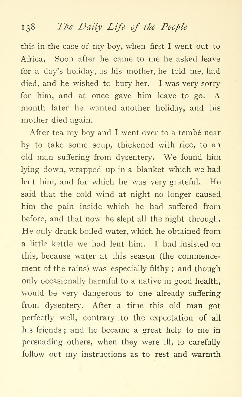 this in the case of my boy, when first I went out to Africa. Soon after he came to me he asked leave for a day's holiday, as his mother, he told me, had died, and he wished to bury her. I was very sorry for him, and at once gave him leave to go. A month later he wanted another holiday, and his mother died again. After tea my boy and I went over to a tembe near by to take some soup, thickened with rice, to an old man suffering from dysentery. We found him lying down, wrapped up in a blanket which we had lent him, and for which he was very grateful. He said that the cold wind at night no longer caused him the pain inside which he had suffered from before, and that now he slept all the night through. He only drank boiled water, which he obtained from a little kettle we had lent him. I had insisted on this, because water at this season (the commence- ment of the rains) was especially filthy; and though only occasionally harmful to a native in good health, would be very dangerous to one already suffering from dysentery. After a time this old man got perfectly well, contrary to the expectation of all his friends ; and he became a great help to me in persuading others, when they were ill, to carefully follow out my instructions as to rest and warmth