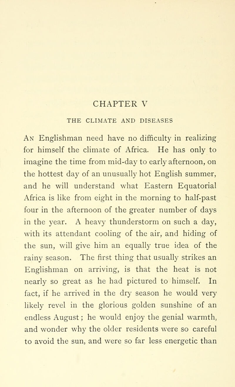 CHAPTER V THE CLIMATE AND DISEASES An Englishman need have no difficulty in realizing for himself the climate of Africa. He has only to imagine the time from mid-day to early afternoon, on the hottest day of an unusually hot English summer, and he will understand what Eastern Equatorial Africa is like from eight in the morning to half-past four in the afternoon of the greater number of days in the year. A heavy thunderstorm on such a day, with its attendant cooling of the air, and hiding of the sun, will give him an equally true idea of the rainy season. The first thing that usually strikes an Englishman on arriving, is that the heat is not nearly so great as he had pictured to himself. In fact, if he arrived in the dry season he would very likely revel in the glorious golden sunshine of an endless August; he would enjoy the genial warmth, and wonder why the older residents were so careful to avoid the sun, and were so far less energetic than