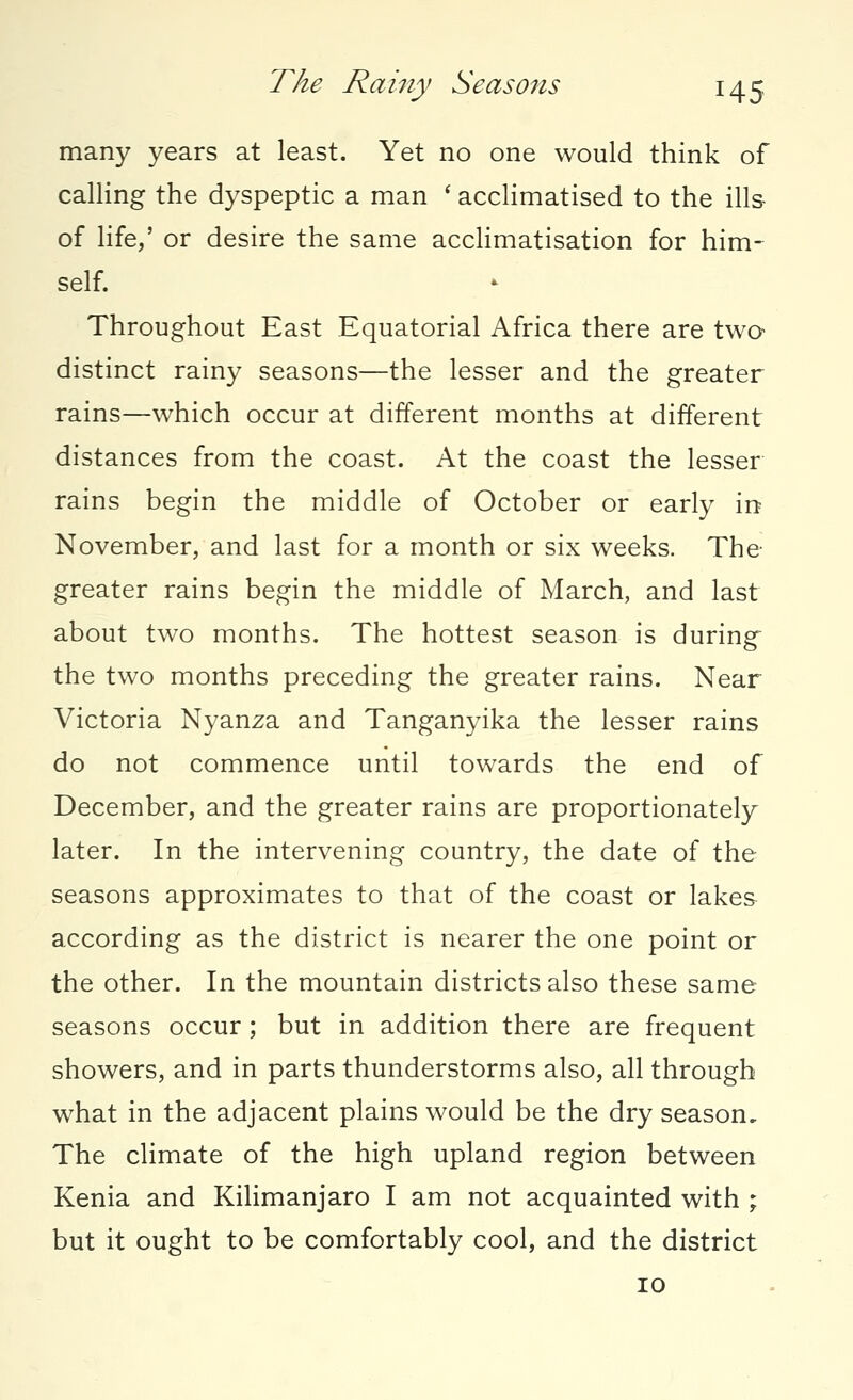 many years at least. Yet no one would think of calling the dyspeptic a man ' acclimatised to the ills of life,' or desire the same acclimatisation for him- self. Throughout East Equatorial Africa there are two distinct rainy seasons—the lesser and the greater rains—which occur at different months at different distances from the coast. At the coast the lesser rains begin the middle of October or early in November, and last for a month or six weeks. The greater rains begin the middle of March, and last about two months. The hottest season is during the two months preceding the greater rains. Near Victoria Nyanza and Tanganyika the lesser rains do not commence until towards the end of December, and the greater rains are proportionately later. In the intervening country, the date of the seasons approximates to that of the coast or lakes according as the district is nearer the one point or the other. In the mountain districts also these same seasons occur ; but in addition there are frequent showers, and in parts thunderstorms also, all through what in the adjacent plains would be the dry season. The climate of the high upland region between Kenia and Kilimanjaro I am not acquainted with ; but it ought to be comfortably cool, and the district 10