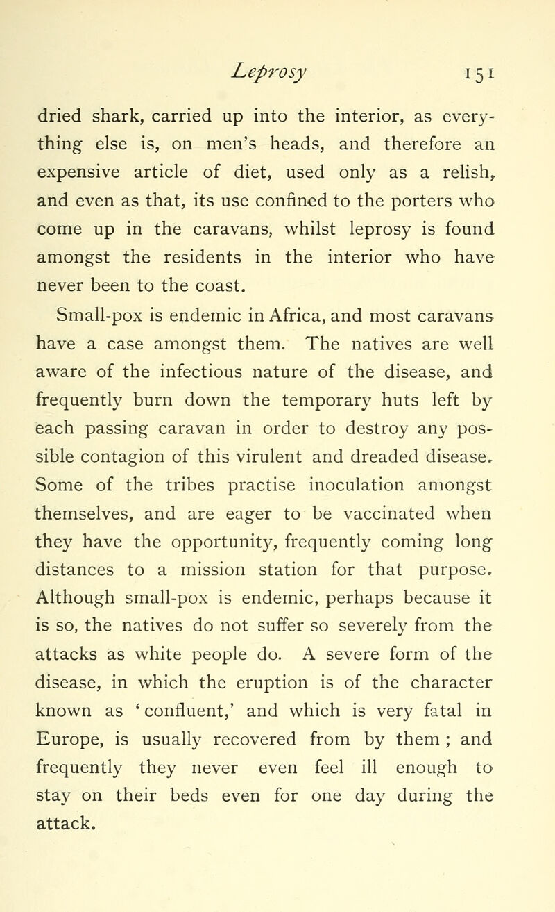 dried shark, carried up into the interior, as every- thing else is, on men's heads, and therefore an expensive article of diet, used only as a relish, and even as that, its use confined to the porters who come up in the caravans, whilst leprosy is found amongst the residents in the interior who have never been to the coast. Small-pox is endemic in Africa, and most caravans have a case amongst them. The natives are well aware of the infectious nature of the disease, and frequently burn down the temporary huts left by each passing caravan in order to destroy any pos- sible contagion of this virulent and dreaded disease. Some of the tribes practise inoculation amongst themselves, and are eager to be vaccinated when they have the opportunity, frequently coming long distances to a mission station for that purpose. Although small-pox is endemic, perhaps because it is so, the natives do not suffer so severely from the attacks as white people do. A severe form of the disease, in which the eruption is of the character known as ' confluent,' and which is very fatal in Europe, is usually recovered from by them ; and frequently they never even feel ill enough to stay on their beds even for one day during the attack.