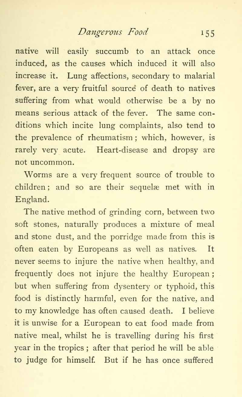 native will easily succumb to an attack once induced, as the causes which induced it will also increase it. Lung affections, secondary to malarial fever, are a very fruitful source* of death to natives suffering from what would otherwise be a by no means serious attack of the fever. The same con- ditions which incite lung complaints, also tend to the prevalence of rheumatism ; which, however, is rarely very acute. Heart-disease and dropsy are not uncommon. Worms are a very frequent source of trouble to children; and so are their sequelae met with in England. The native method of grinding corn, between two soft stones, naturally produces a mixture of meal and stone dust, and the porridge made from this is often eaten by Europeans as well as natives. It never seems to injure the native when healthy, and frequently does not injure the healthy European ; but when suffering from dysentery or typhoid, this food is distinctly harmful, even for the native, and to my knowledge has often caused death. I believe it is unwise for a European to eat food made from native meal, whilst he is travelling during his first year in the tropics ; after that period he will be able to judge for himself. But if he has once suffered