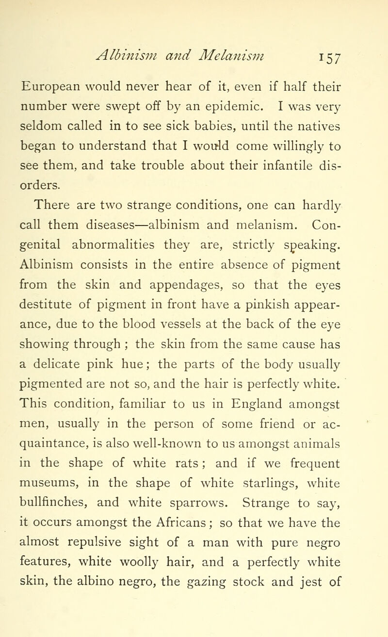 European would never hear of it, even if half their number were swept off by an epidemic. I was very seldom called in to see sick babies, until the natives began to understand that I would come willingly to see them, and take trouble about their infantile dis- orders. There are two strange conditions, one can hardly call them diseases—albinism and melanism. Con- genital abnormalities they are, strictly speaking. Albinism consists in the entire absence of pigment from the skin and appendages, so that the eyes destitute of pigment in front have a pinkish appear- ance, due to the blood vessels at the back of the eye showing through ; the skin from the same cause has a delicate pink hue; the parts of the body usually pigmented are not so, and the hair is perfectly white. This condition, familiar to us in England amongst men, usually in the person of some friend or ac- quaintance, is also well-known to us amongst animals in the shape of white rats; and if we frequent museums, in the shape of white starlings, white bullfinches, and white sparrows. Strange to say, it occurs amongst the Africans; so that we have the almost repulsive sight of a man with pure negro features, white woolly hair, and a perfectly white skin, the albino negro, the gazing stock and jest of