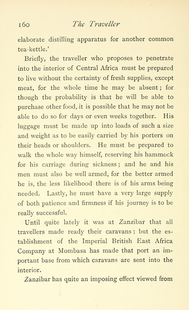 elaborate distilling apparatus for another common tea-kettle.' Briefly, the traveller who proposes to penetrate into the interior of Central Africa must be prepared to live without the certainty of fresh supplies, except meat, for the whole time he may be absent; for though the probability is that he will be able to purchase other food, it is possible that he may not be able to do so for days or even weeks together. His luggage must be made up into loads of such a size and weight as to be easily carried by his porters on their heads or shoulders. He must be prepared to walk the whole way himself, reserving his hammock for his carriage during sickness ; and he and his men must also be well armed, for the better armed he is, the less likelihood there is of his arms being needed. Lastly, he must have a very large supply of both patience and firmness if his journey is to be really successful. Until quite lately it was at Zanzibar that all travellers made ready their caravans ; but the es- tablishment of the Imperial British East Africa Company at Mombasa has made that port an im- portant base from which caravans are sent into the interior. Zanzibar has quite an imposing effect viewed from