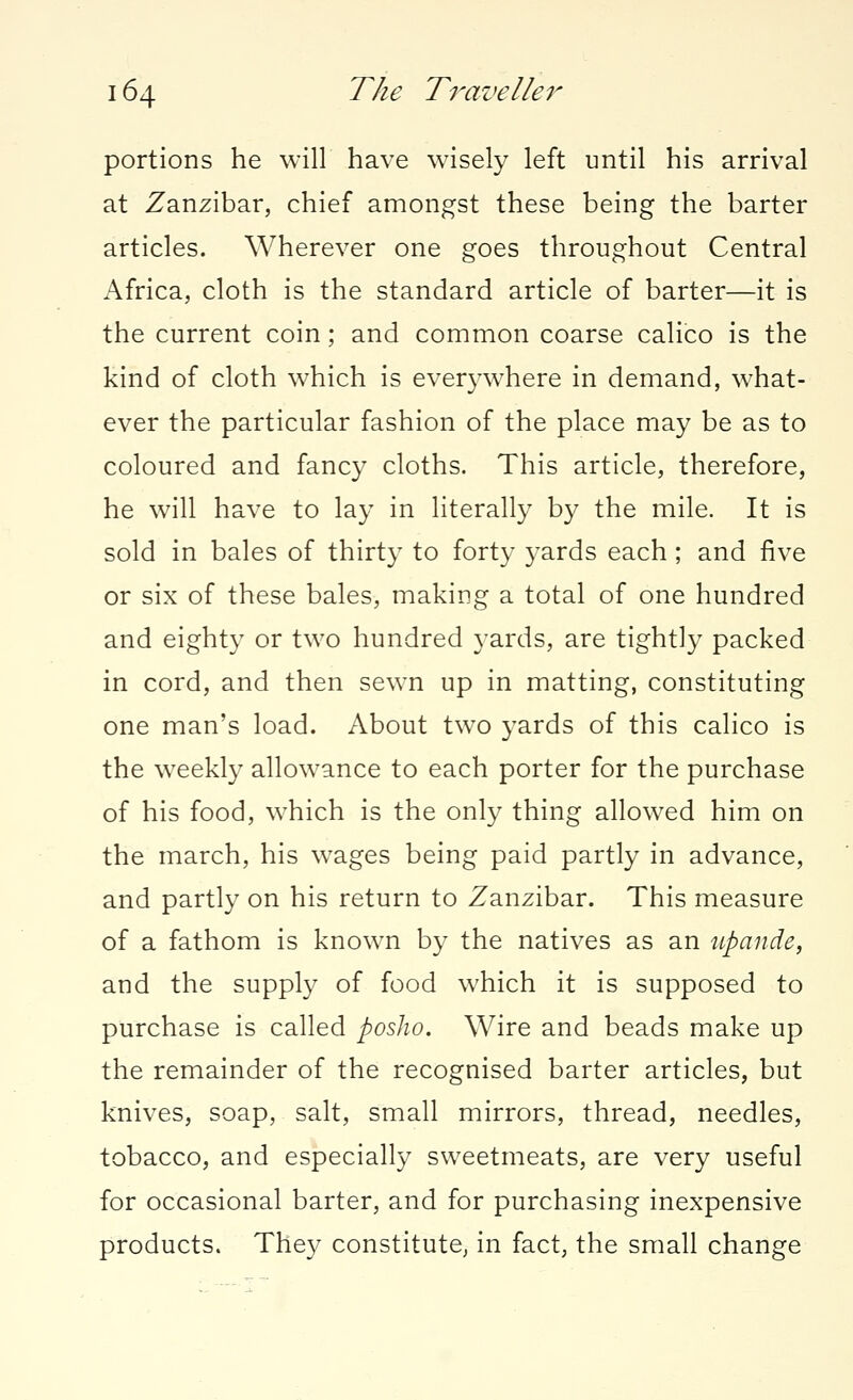 portions he will have wisely left until his arrival at Zanzibar, chief amongst these being the barter articles. Wherever one goes throughout Central Africa, cloth is the standard article of barter—it is the current coin; and common coarse calico is the kind of cloth which is everywhere in demand, what- ever the particular fashion of the place may be as to coloured and fancy cloths. This article, therefore, he will have to lay in literally by the mile. It is sold in bales of thirty to forty yards each; and five or six of these bales, making a total of one hundred and eighty or two hundred yards, are tightly packed in cord, and then sewn up in matting, constituting one man's load. About two yards of this calico is the weekly allowance to each porter for the purchase of his food, which is the only thing allowed him on the march, his wages being paid partly in advance, and partly on his return to Zanzibar. This measure of a fathom is known by the natives as an upande, and the supply of food which it is supposed to purchase is called posho. Wire and beads make up the remainder of the recognised barter articles, but knives, soap, salt, small mirrors, thread, needles, tobacco, and especially sweetmeats, are very useful for occasional barter, and for purchasing inexpensive products. They constitute, in fact, the small change