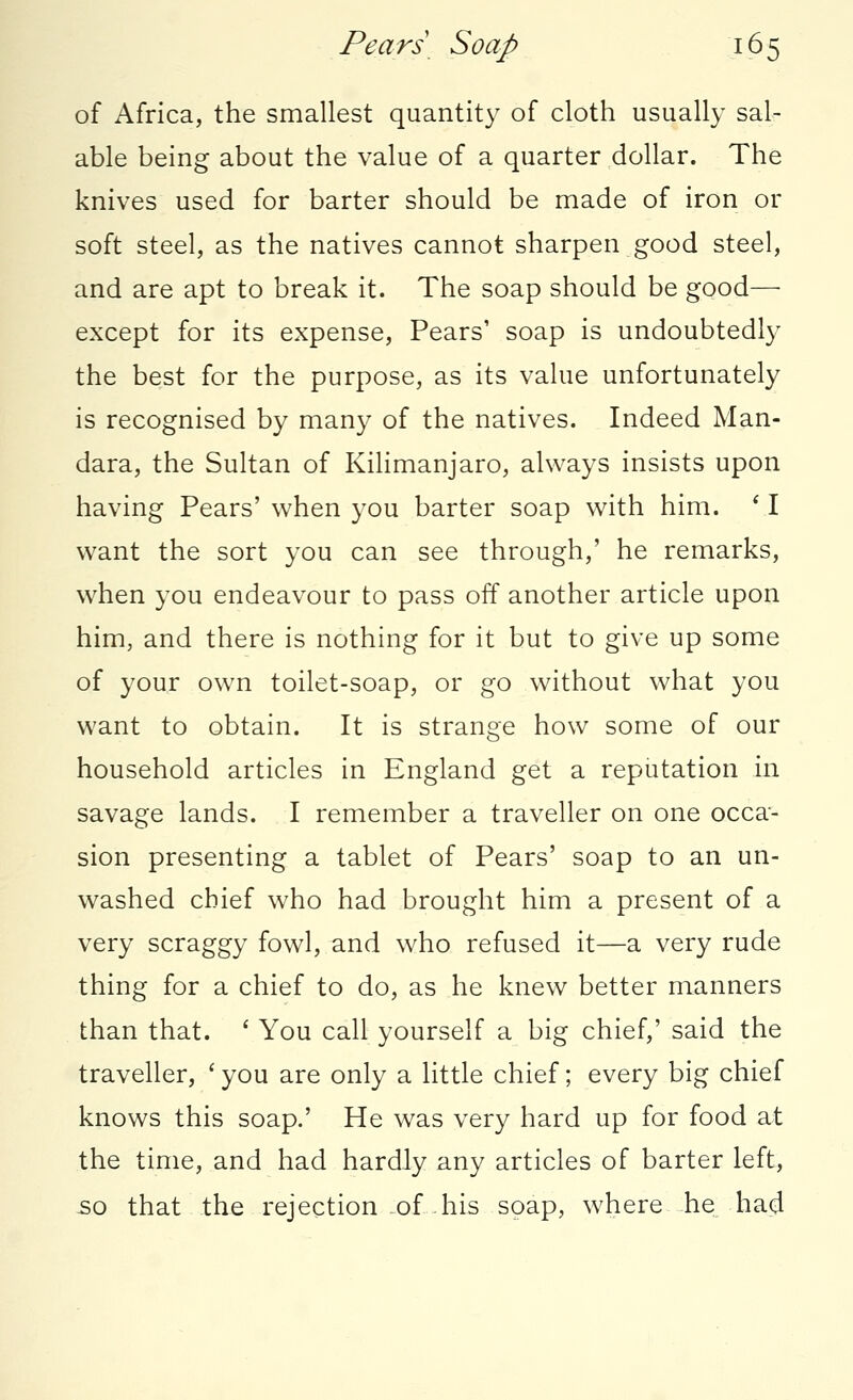 of Africa, the smallest quantity of cloth usually sal- able being about the value of a quarter dollar. The knives used for barter should be made of iron or soft steel, as the natives cannot sharpen good steel, and are apt to break it. The soap should be good—■ except for its expense, Pears' soap is undoubtedly the best for the purpose, as its value unfortunately is recognised by many of the natives. Indeed Man- dara, the Sultan of Kilimanjaro, always insists upon having Pears' when you barter soap with him. ' I want the sort you can see through,' he remarks, when you endeavour to pass off another article upon him, and there is nothing for it but to give up some of your own toilet-soap, or go without what you want to obtain. It is strange how some of our household articles in England get a reputation in savage lands. I remember a traveller on one occa- sion presenting a tablet of Pears' soap to an un- washed chief who had brought him a present of a very scraggy fowl, and who refused it—a very rude thing for a chief to do, as he knew better manners than that. ' You call yourself a big chief,' said the traveller, ' you are only a little chief; every big chief knows this soap.' He was very hard up for food at the time, and had hardly any articles of barter left, so that the rejection of his soap, where he had