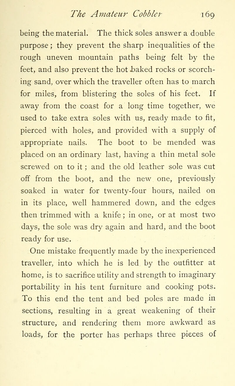 being the material. The thick soles answer a double purpose; they prevent the sharp inequalities of the rough uneven mountain paths being felt by the feet, and also prevent the hot .baked rocks or scorch- ing sand, over which the traveller often has to march for miles, from blistering the soles of his feet. If away from the coast for a long time together, we used to take extra soles with us, ready made to fit, pierced with holes, and provided with a supply of appropriate nails. The boot to be mended was placed on an ordinary last, having a thin metal sole screwed on to it; and the old leather sole was cut off from the boot, and the new one, previously soaked in water for twenty-four hours, nailed on in its place, well hammered down, and the edges then trimmed with a knife; in one, or at most two days, the sole was dry again and hard, and the boot ready for use. One mistake frequently made by the inexperienced traveller, into which he is led by the outfitter at home, is to sacrifice utility and strength to imaginary portability in his tent furniture and cooking pots. To this end the tent and bed poles are made in sections, resulting in a great weakening of their structure, and rendering them more awkward as loads, for the porter has perhaps three pieces of