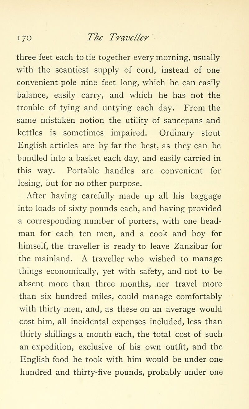 three feet each to tie together every morning, usually with the scantiest supply of cord, instead of one convenient pole nine feet long, which he can easily balance, easily carry, and which he has not the trouble of tying and untying each day. From the same mistaken notion the utility of saucepans and kettles is sometimes impaired. Ordinary stout English articles are by far the best, as they can be bundled into a basket each day, and easily carried in this way. Portable handles are convenient for losing, but for no other purpose. After having carefully made up all his baggage into loads of sixty pounds each, and having provided a corresponding number of porters, with one head- man for each ten men, and a cook and boy for himself, the traveller is ready to leave Zanzibar for the mainland. A traveller who wished to manage things economically, yet with safety, and not to be absent more than three months, nor travel more than six hundred miles, could manage comfortably with thirty men, and, as these on an average would cost him, all incidental expenses included, less than thirty shillings a month each, the total cost of such an expedition, exclusive of his own outfit, and the English food he took with him would be under one hundred and thirty-five pounds, probably under one