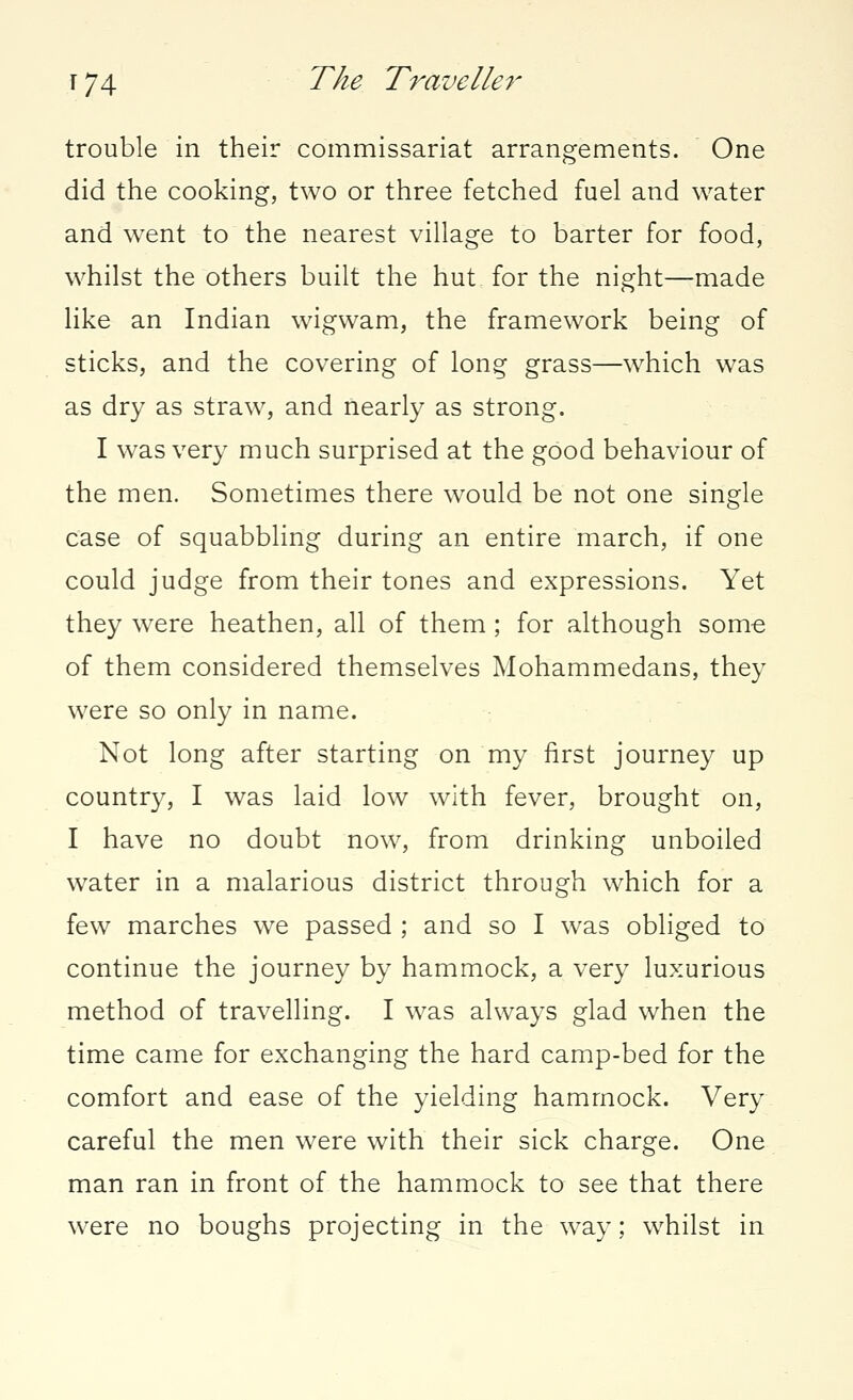 trouble in their commissariat arrangements. One did the cooking, two or three fetched fuel and water and went to the nearest village to barter for food, whilst the others built the hut for the night—made like an Indian wigwam, the framework being of sticks, and the covering of long grass—which was as dry as straw, and nearly as strong. I was very much surprised at the good behaviour of the men. Sometimes there would be not one single case of squabbling during an entire march, if one could judge from their tones and expressions. Yet they were heathen, all of them ; for although some of them considered themselves Mohammedans, they were so only in name. Not long after starting on my first journey up country, I was laid low with fever, brought on, I have no doubt now, from drinking unboiled water in a malarious district through which for a few marches we passed ; and so I was obliged to continue the journey by hammock, a very luxurious method of travelling. I was always glad when the time came for exchanging the hard camp-bed for the comfort and ease of the yielding hammock. Very careful the men were with their sick charge. One man ran in front of the hammock to see that there were no boughs projecting in the way; whilst in