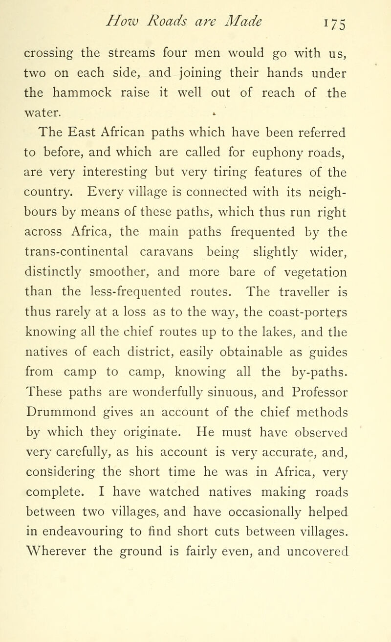 crossing the streams four men would go with us, two on each side, and joining their hands under the hammock raise it well out of reach of the water. The East African paths which have been referred to before, and which are called for euphony roads, are very interesting but very tiring features of the country. Every village is connected with its neigh- bours by means of these paths, which thus run right across Africa, the main paths frequented by the trans-continental caravans being slightly wider, distinctly smoother, and more bare of vegetation than the less-frequented routes. The traveller is thus rarely at a loss as to the way, the coast-porters knowing all the chief routes up to the lakes, and the natives of each district, easily obtainable as guides from camp to camp, knowing all the by-paths. These paths are wonderfully sinuous, and Professor Drummond gives an account of the chief methods by which they originate. He must have observed very carefully, as his account is very accurate, and, considering the short time he was in Africa, very complete. I have watched natives making roads between two villages, and have occasionally helped in endeavouring to find short cuts between villages. Wherever the ground is fairly even, and uncovered