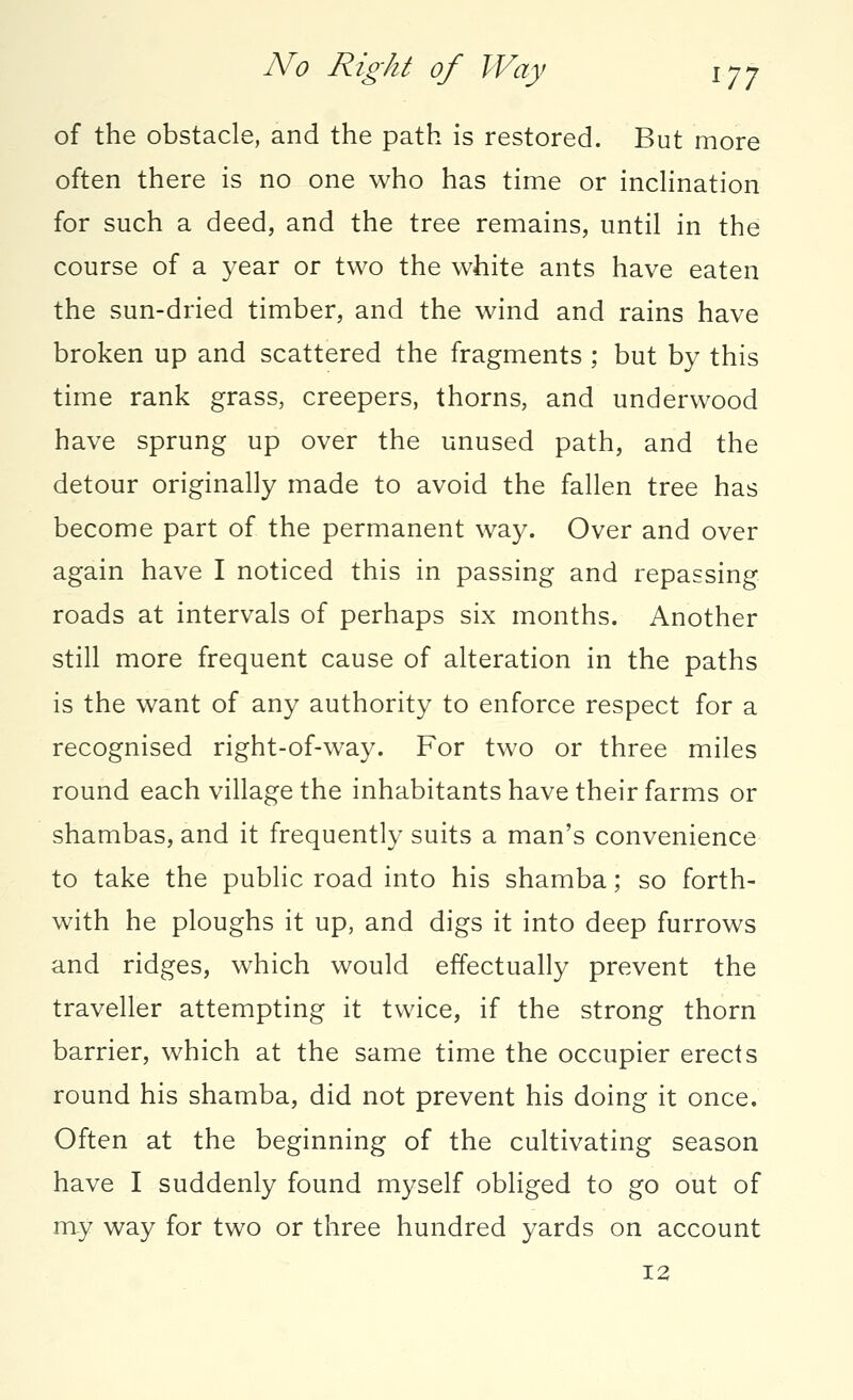 No Right of Way ijy of the obstacle, and the path is restored. But more often there is no one who has time or inclination for such a deed, and the tree remains, until in the course of a year or two the white ants have eaten the sun-dried timber, and the wind and rains have broken up and scattered the fragments ; but by this time rank grass, creepers, thorns, and underwood have sprung up over the unused path, and the detour originally made to avoid the fallen tree has become part of the permanent way. Over and over again have I noticed this in passing and repassing roads at intervals of perhaps six months. Another still more frequent cause of alteration in the paths is the want of any authority to enforce respect for a recognised right-of-way. For two or three miles round each village the inhabitants have their farms or shambas, and it frequently suits a man's convenience to take the public road into his shamba; so forth- with he ploughs it up, and digs it into deep furrows and ridges, which would effectually prevent the traveller attempting it twice, if the strong thorn barrier, which at the same time the occupier erects round his shamba, did not prevent his doing it once. Often at the beginning of the cultivating season have I suddenly found myself obliged to go out of my way for two or three hundred yards on account 12