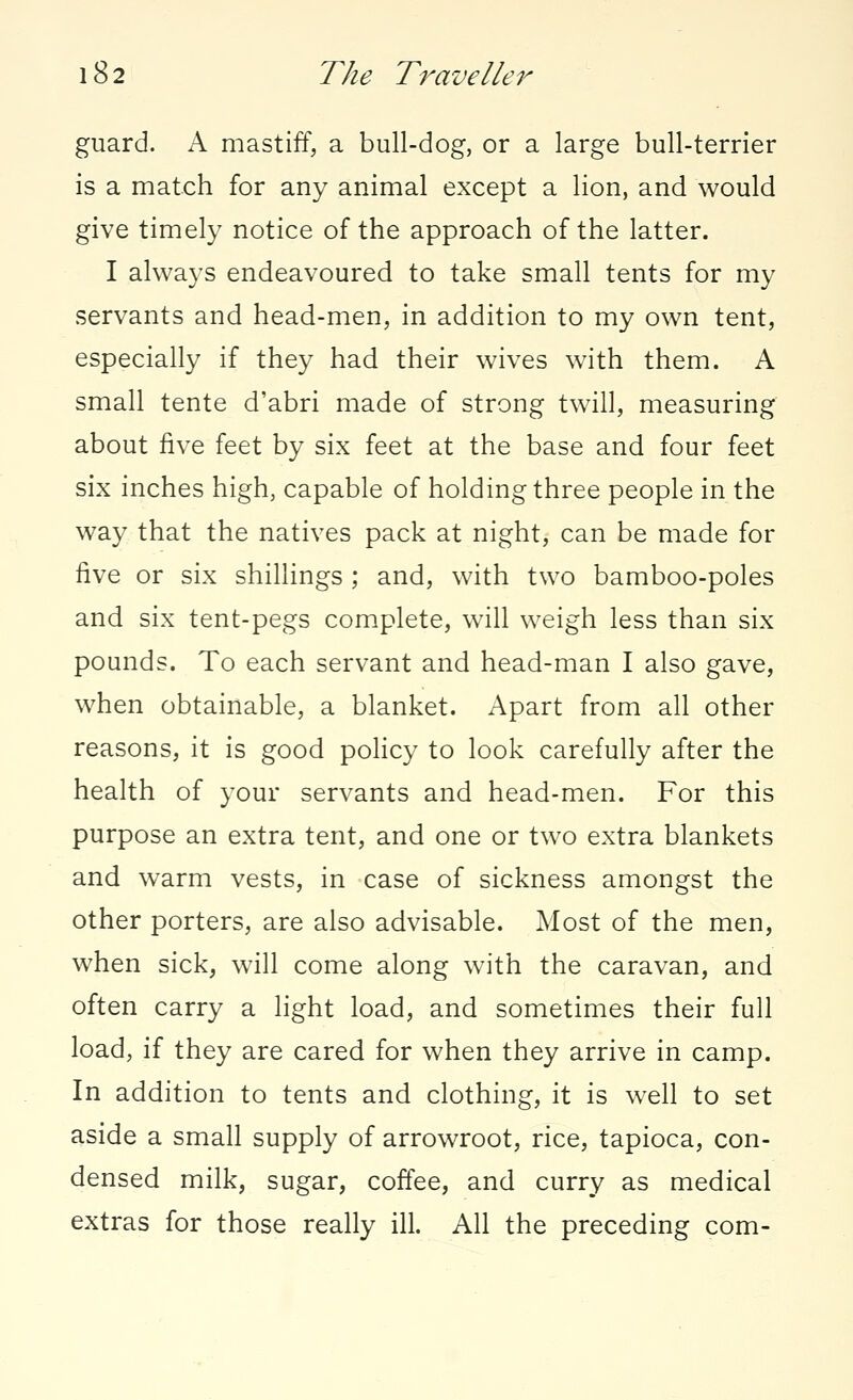 guard. A mastiff, a bull-dog, or a large bull-terrier is a match for any animal except a lion, and would give timely notice of the approach of the latter. I always endeavoured to take small tents for my servants and head-men, in addition to my own tent, especially if they had their wives with them. A small tente d'abri made of strong twill, measuring about five feet by six feet at the base and four feet six inches high, capable of holding three people in the way that the natives pack at night, can be made for five or six shillings ; and, with two bamboo-poles and six tent-pegs complete, will weigh less than six pounds. To each servant and head-man I also gave, when obtainable, a blanket. Apart from all other reasons, it is good policy to look carefully after the health of your servants and head-men. For this purpose an extra tent, and one or two extra blankets and warm vests, in case of sickness amongst the other porters, are also advisable. Most of the men, when sick, will come along with the caravan, and often carry a light load, and sometimes their full load, if they are cared for when they arrive in camp. In addition to tents and clothing, it is well to set aside a small supply of arrowroot, rice, tapioca, con- densed milk, sugar, coffee, and curry as medical extras for those really ill. All the preceding com-
