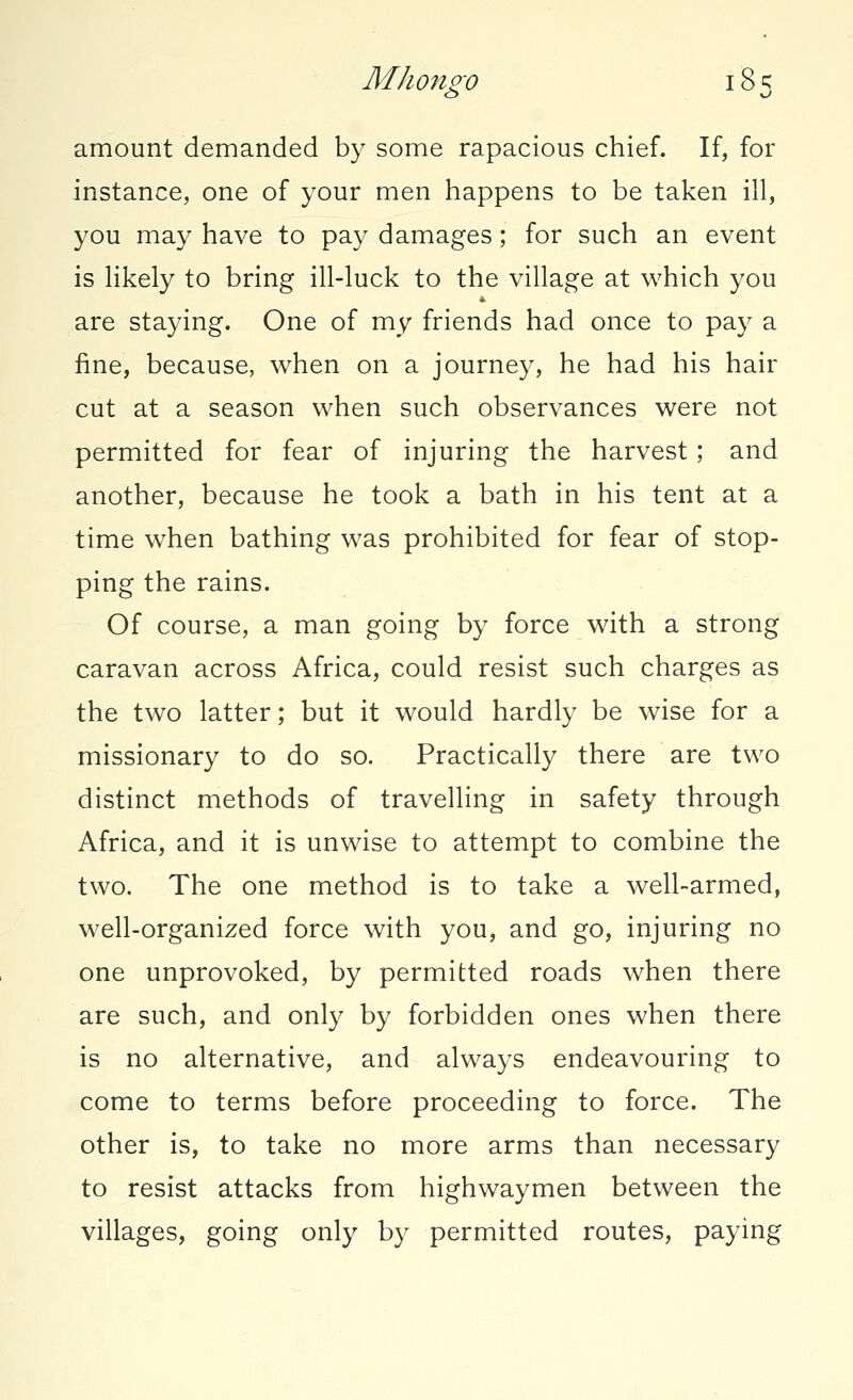 amount demanded by some rapacious chief. If, for instance, one of your men happens to be taken ill, you may have to pay damages; for such an event is likely to bring ill-luck to the village at which you are staying. One of my friends had once to pay a fine, because, when on a journey, he had his hair cut at a season when such observances were not permitted for fear of injuring the harvest; and another, because he took a bath in his tent at a time when bathing was prohibited for fear of stop- ping the rains. Of course, a man going by force with a strong caravan across Africa, could resist such charges as the two latter; but it would hardly be wise for a missionary to do so. Practically there are two distinct methods of travelling in safety through Africa, and it is unwise to attempt to combine the two. The one method is to take a well-armed, well-organized force with you, and go, injuring no one unprovoked, by permitted roads when there are such, and only by forbidden ones when there is no alternative, and always endeavouring to come to terms before proceeding to force. The other is, to take no more arms than necessary to resist attacks from highwaymen between the villages, going only by permitted routes, paying