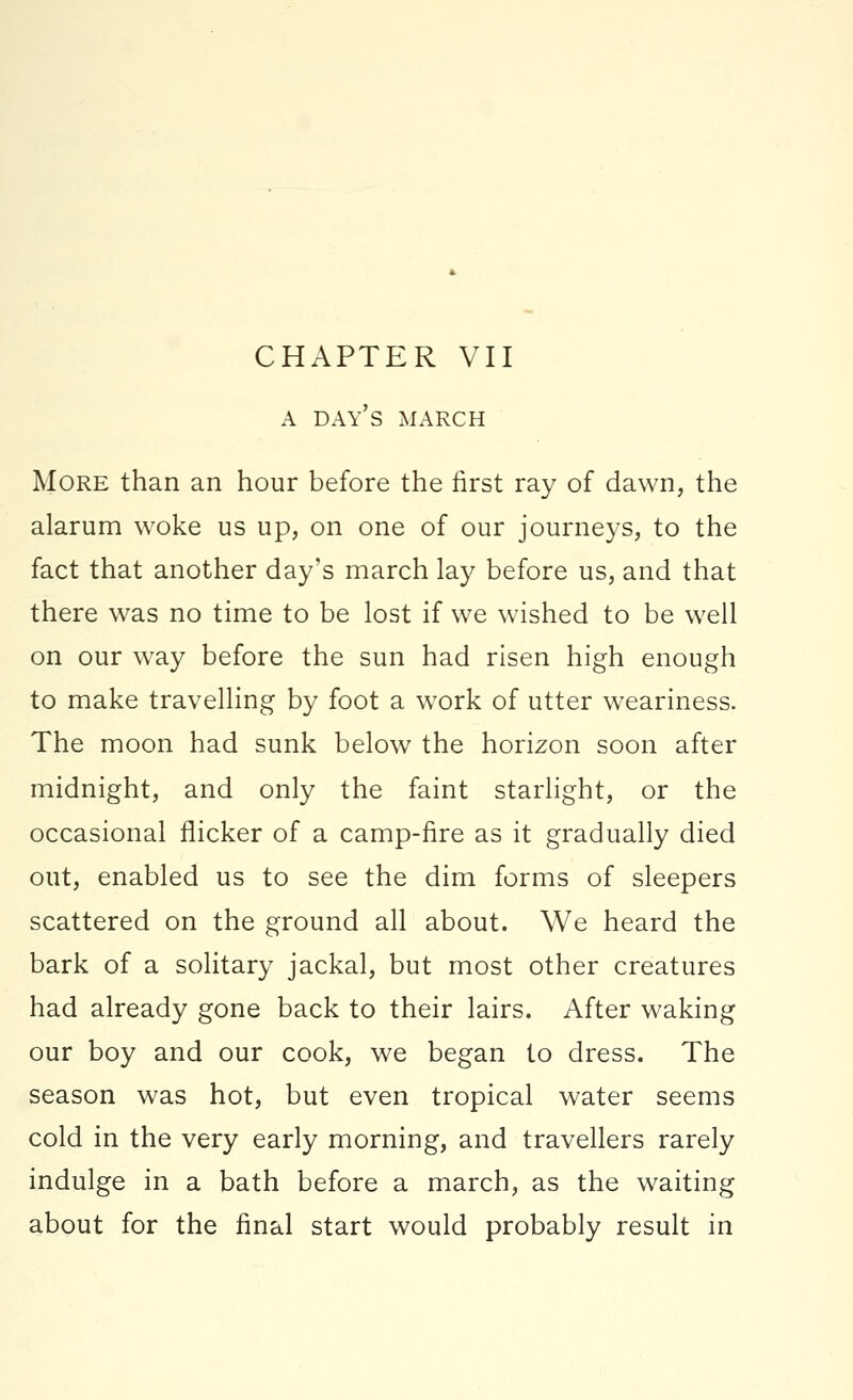 A DAY'S MARCH More than an hour before the first ray of dawn, the alarum woke us up, on one of our journeys, to the fact that another day's march lay before us, and that there was no time to be lost if we wished to be well on our way before the sun had risen high enough to make travelling by foot a work of utter weariness. The moon had sunk below the horizon soon after midnight, and only the faint starlight, or the occasional flicker of a camp-fire as it gradually died out, enabled us to see the dim forms of sleepers scattered on the ground all about. We heard the bark of a solitary jackal, but most other creatures had already gone back to their lairs. After waking our boy and our cook, we began to dress. The season was hot, but even tropical water seems cold in the very early morning, and travellers rarely indulge in a bath before a march, as the waiting about for the final start would probably result in