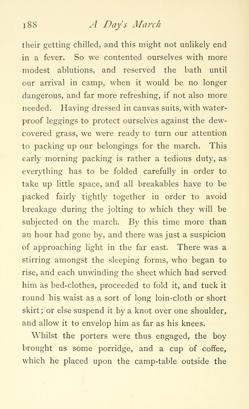 their getting chilled, and this might not unlikely end in a fever. So we contented ourselves with more modest ablutions, and reserved the bath until our arrival in camp, when it would be no longer dangerous, and far more refreshing, if not also more needed. Having dressed in canvas suits, with water- proof leggings to protect ourselves against the dew- covered grass, we were ready to turn our attention to packing up our belongings for the march. This early morning packing is rather a tedious duty, as everything has to be folded carefully in order to take up little space, and all breakables have to be packed fairly tightly together in order to avoid breakage during the jolting to which they will be subjected on the march. By this time more than an hour had gone by, and there was just a suspicion of approaching light in the far east. There was a stirring amongst the sleeping forms, who began to rise, and each unwinding the sheet which had served him as bed-clothes, proceeded to fold it, and tuck it round his waist as a sort of long loin-cloth or short skirt; or else suspend it by a knot over one shoulder, and allow it to envelop him as far as his knees. Whilst the porters were thus engaged, the boy brought us some porridge, and a cup of coffee, which he placed upon the camp-table outside the