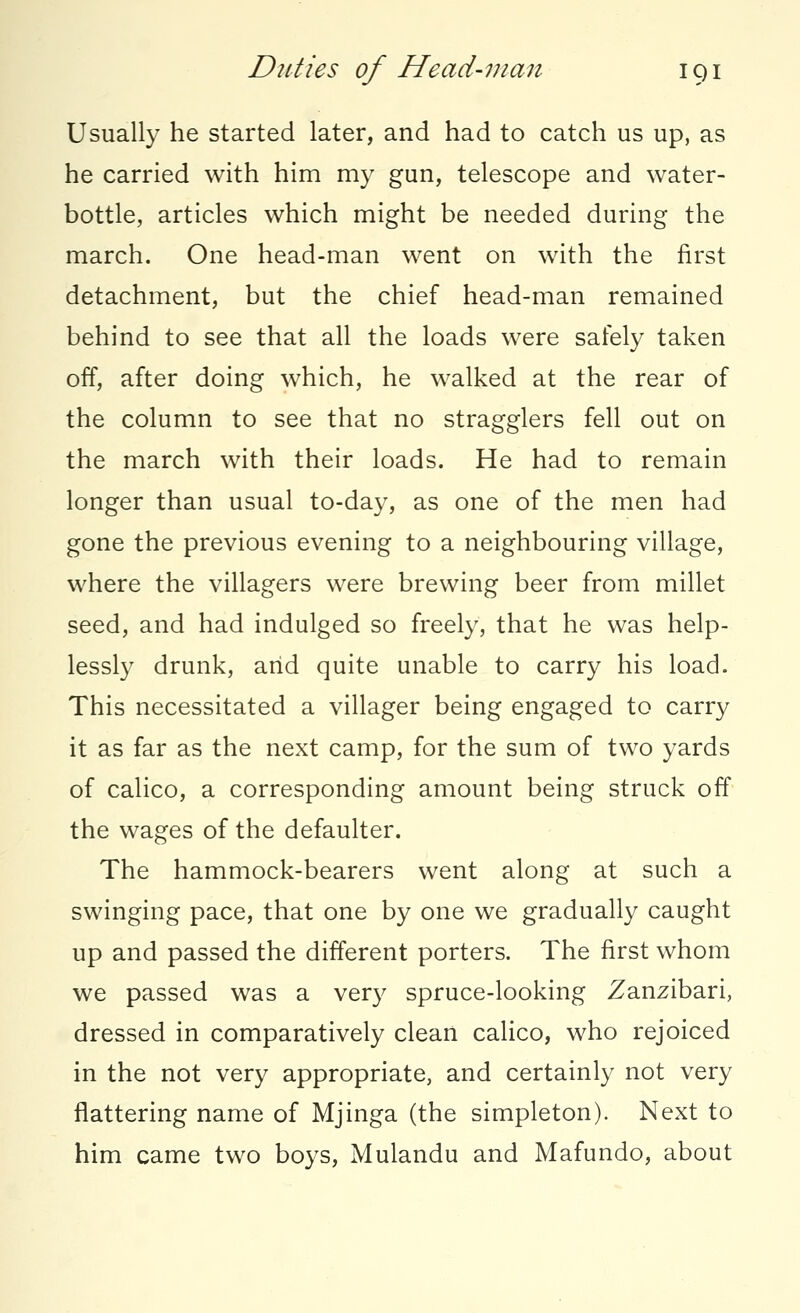 Usually he started later, and had to catch us up, as he carried with him my gun, telescope and water- bottle, articles which might be needed during the march. One head-man went on with the first detachment, but the chief head-man remained behind to see that all the loads were safely taken off, after doing which, he walked at the rear of the column to see that no stragglers fell out on the march with their loads. He had to remain longer than usual to-day, as one of the men had gone the previous evening to a neighbouring village, where the villagers were brewing beer from millet seed, and had indulged so freely, that he was help- lessly drunk, arid quite unable to carry his load. This necessitated a villager being engaged to carry it as far as the next camp, for the sum of two yards of calico, a corresponding amount being struck off the wages of the defaulter. The hammock-bearers went along at such a swinging pace, that one by one we gradually caught up and passed the different porters. The first whom we passed was a very spruce-looking Zanzibari, dressed in comparatively clean calico, who rejoiced in the not very appropriate, and certainly not very flattering name of Mjinga (the simpleton). Next to him came two boys, Mulandu and Mafundo, about