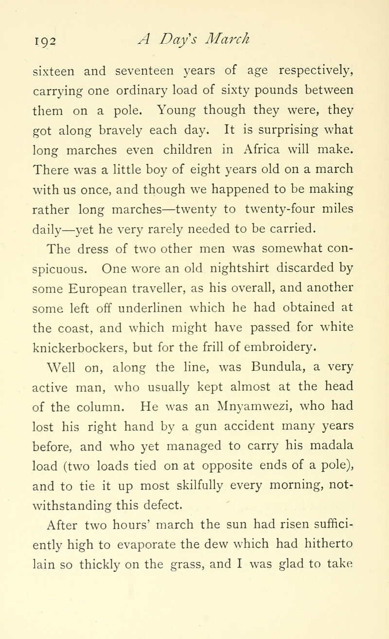 sixteen and seventeen years of age respectively, carrying one ordinary load of sixty pounds between them on a pole. Young though they were, they got along bravely each day. It is surprising what long marches even children in Africa will make. There was a little boy of eight years old on a march with us once, and though we happened to be making rather long marches—twenty to twenty-four miles daily—yet he very rarely needed to be carried. The dress of two other men was somewhat con- spicuous. One wore an old nightshirt discarded by some European traveller, as his overall, and another some left off underlinen which he had obtained at the coast, and which might have passed for white knickerbockers, but for the frill of embroidery. Well on, along the line, was Bundula, a very active man, who usually kept almost at the head of the column. He was an Mnyamwezi, who had lost his right hand by a gun accident many years before, and who yet managed to carry his madala load (two loads tied on at opposite ends of a pole), and to tie it up most skilfully every morning, not- withstanding this defect. After two hours' march the sun had risen suffici- ently high to evaporate the dew which had hitherto lain so thickly on the grass, and I was glad to take