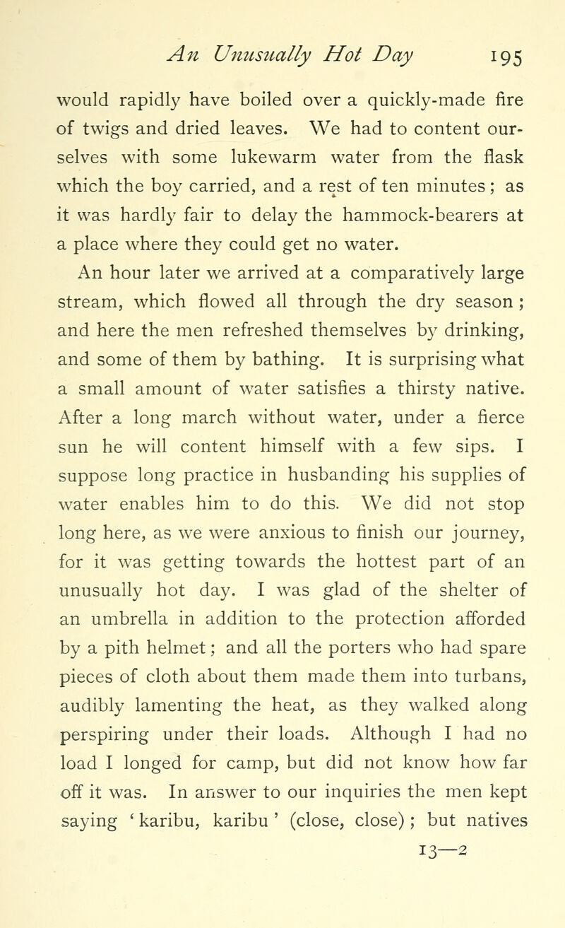 would rapidly have boiled over a quickly-made fire of twigs and dried leaves. We had to content our- selves with some lukewarm water from the flask which the boy carried, and a rest of ten minutes; as it was hardly fair to delay the hammock-bearers at a place where they could get no water. An hour later we arrived at a comparatively large stream, which flowed all through the dry season ; and here the men refreshed themselves by drinking, and some of them by bathing. It is surprising what a small amount of wrater satisfies a thirsty native. After a long march without water, under a fierce sun he will content himself with a few sips. I suppose long practice in husbanding his supplies of water enables him to do this. We did not stop long here, as we were anxious to finish our journey, for it was getting towards the hottest part of an unusually hot day. I was glad of the shelter of an umbrella in addition to the protection afforded by a pith helmet; and all the porters who had spare pieces of cloth about them made them into turbans, audibly lamenting the heat, as they walked along perspiring under their loads. Although I had no load I longed for camp, but did not know how far off it was. In answer to our inquiries the men kept saying ' karibu, karibu ' (close, close) ; but natives 13—2