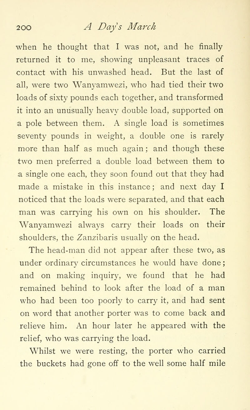 when he thought that I was not, and he finally returned it to me, showing unpleasant traces of contact with his unwashed head. But the last of all, were two Wanyamwezi, who had tied their two loads of sixty pounds each together, and transformed it into an unusually heavy double load, supported on a pole between them. A single load is sometimes seventy pounds in weight, a double one is rarely more than half as much again; and though these two men preferred a double load between them to a single one each, they soon found out that they had made a mistake in this instance; and next day I noticed that the loads were separated, and that each man was carrying his own on his shoulder. The Wanyamwezi always carry their loads on their shoulders, the Zanzibaris usually on the head. The head-man did not appear after these two, as under ordinary circumstances he would have done; and on making inquiry, we found that he had remained behind to look after the load of a man who had been too poorly to carry it, and had sent on word that another porter was to come back and relieve him. An hour later he appeared with the relief, who was carrying the load. Whilst we were resting, the porter who carried the buckets had gone off to the well some half mile