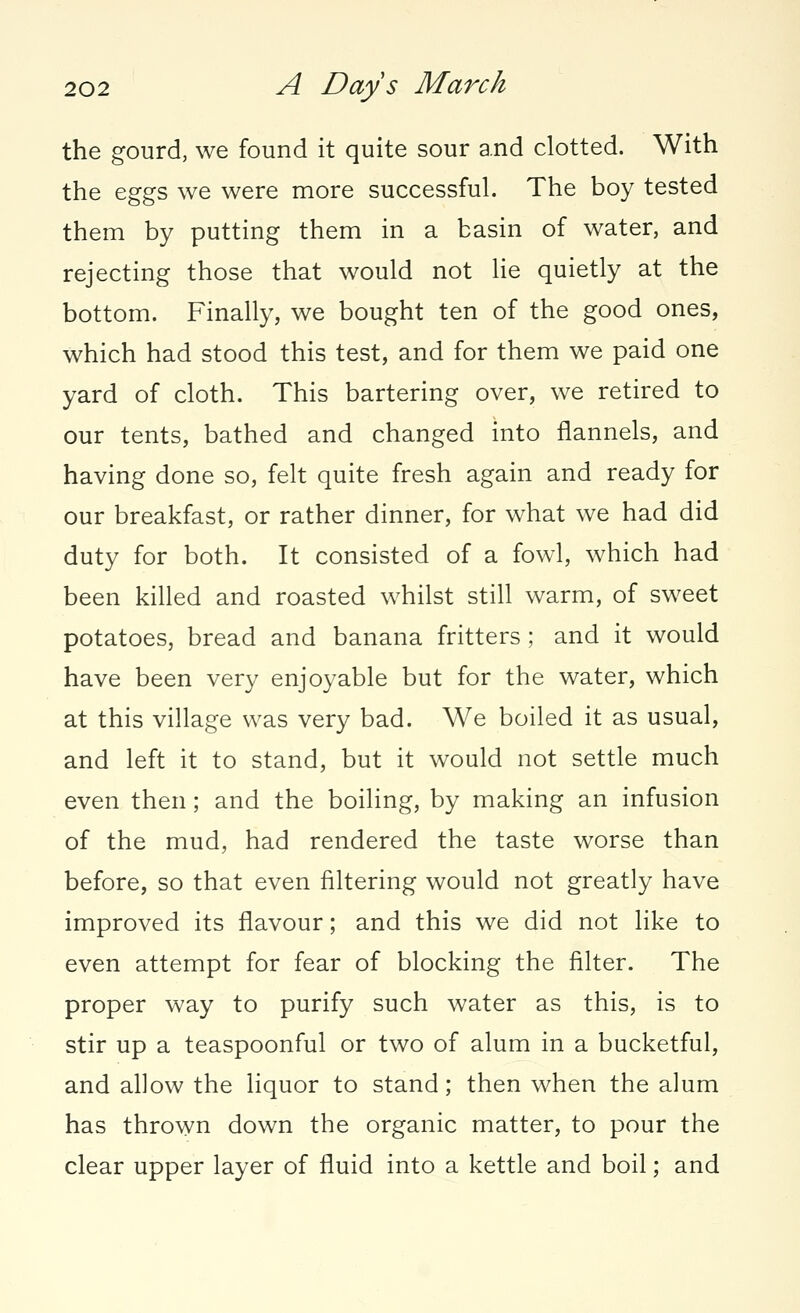 the gourd, we found it quite sour and clotted. With the eggs we were more successful. The boy tested them by putting them in a basin of water, and rejecting those that would not lie quietly at the bottom. Finally, we bought ten of the good ones, which had stood this test, and for them we paid one yard of cloth. This bartering over, we retired to our tents, bathed and changed into flannels, and having done so, felt quite fresh again and ready for our breakfast, or rather dinner, for what we had did duty for both. It consisted of a fowl, which had been killed and roasted whilst still warm, of sweet potatoes, bread and banana fritters; and it would have been very enjoyable but for the water, which at this village was very bad. We boiled it as usual, and left it to stand, but it would not settle much even then; and the boiling, by making an infusion of the mud, had rendered the taste worse than before, so that even filtering would not greatly have improved its flavour; and this we did not like to even attempt for fear of blocking the filter. The proper way to purify such water as this, is to stir up a teaspoonful or two of alum in a bucketful, and allow the liquor to stand; then when the alum has thrown down the organic matter, to pour the clear upper layer of fluid into a kettle and boil; and