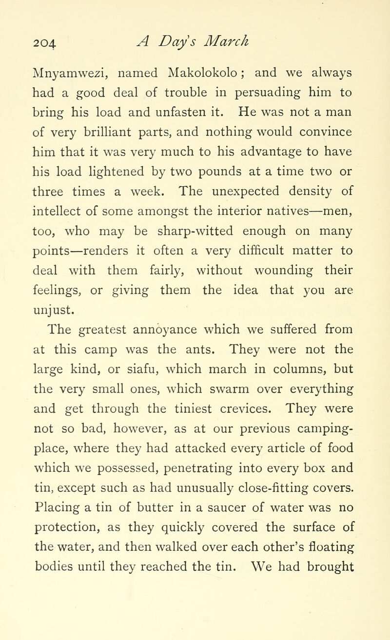 Mnyamwezi, named Makolokolo; and we always had a good deal of trouble in persuading him to bring his load and unfasten it. He was not a man of very brilliant parts, and nothing would convince him that it was very much to his advantage to have his load lightened by two pounds at a time two or three times a week. The unexpected density of intellect of some amongst the interior natives—men, too, who may be sharp-witted enough on many points—renders it often a very difficult matter to deal with them fairly, without wounding their feelings, or giving them the idea that you are unjust. The greatest annoyance which we suffered from at this camp was the ants. They were not the large kind, or siafu, which march in columns, but the very small ones, which swarm over everything and get through the tiniest crevices. They were not so bad, however, as at our previous camping- place, where they had attacked every article of food which we possessed, penetrating into every box and tin, except such as had unusually close-fitting covers. Placing a tin of butter in a saucer of water was no protection, as they quickly covered the surface of the water, and then walked over each other's floating bodies until they reached the tin. We had brought