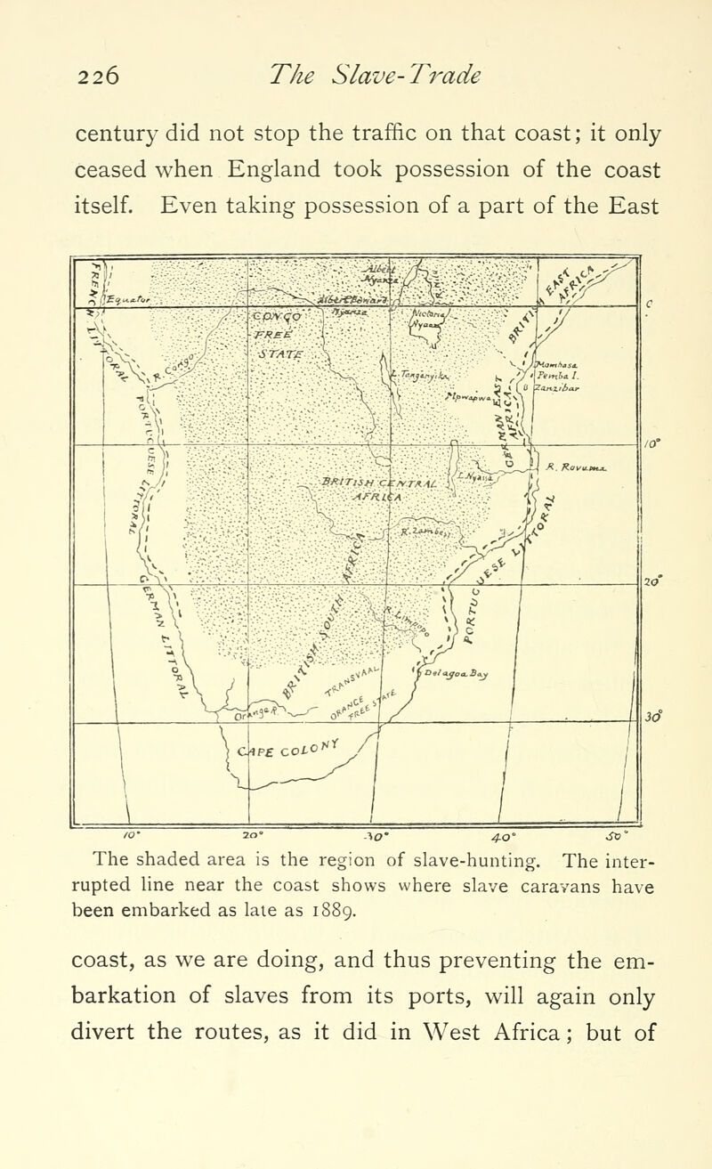 century did not stop the traffic on that coast; it only ceased when England took possession of the coast itself. Even taking possession of a part of the East IO' 20° *0° 4.0° •& The shaded area is the region of slave-hunting. The inter- rupted line near the coast shows where slave caravans have been embarked as late as 1889. coast, as we are doing, and thus preventing the em- barkation of slaves from its ports, will again only divert the routes, as it did in West Africa; but of