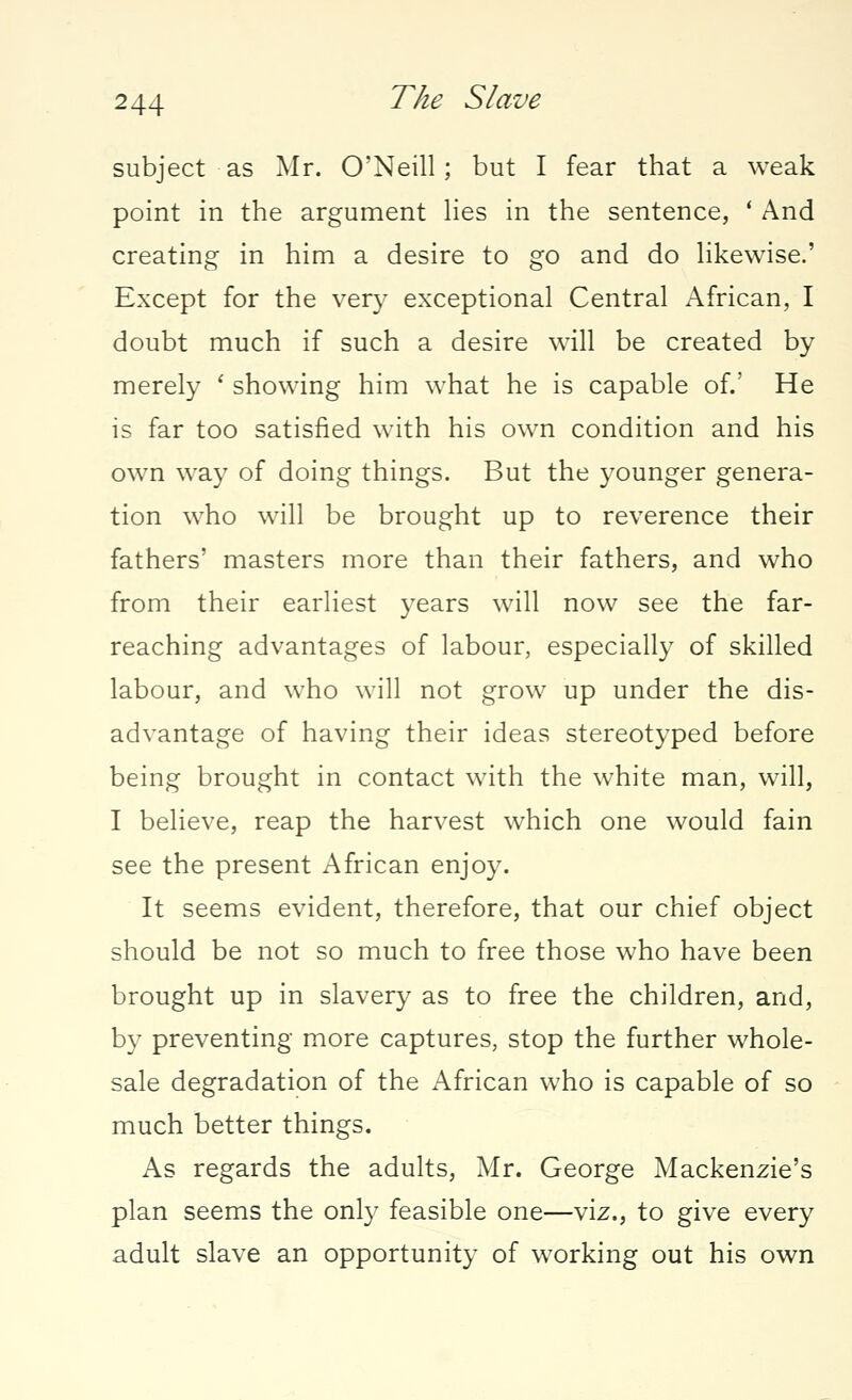 subject as Mr. O'Neill; but I fear that a weak point in the argument lies in the sentence, ' And creating in him a desire to go and do likewise.' Except for the very exceptional Central African, I doubt much if such a desire will be created by merely ' showing him what he is capable of.' He is far too satisfied with his own condition and his own way of doing things. But the younger genera- tion who will be brought up to reverence their fathers' masters more than their fathers, and who from their earliest years will now see the far- reaching advantages of labour, especially of skilled labour, and who will not grow up under the dis- advantage of having their ideas stereotyped before being brought in contact with the white man, will, I believe, reap the harvest which one would fain see the present African enjoy. It seems evident, therefore, that our chief object should be not so much to free those who have been brought up in slavery as to free the children, and, by preventing more captures, stop the further whole- sale degradation of the African who is capable of so much better things. As regards the adults, Mr. George Mackenzie's plan seems the only feasible one—viz., to give every adult slave an opportunity of working out his own