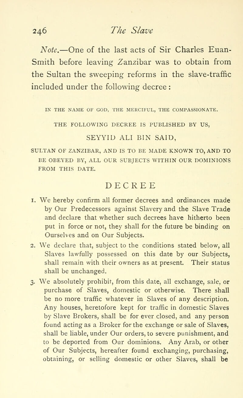 Note.—One of the last acts of Sir Charles Euan- Smith before leaving Zanzibar was to obtain from the Sultan the sweeping reforms in the slave-traffic included under the following decree: IN THE NAME OF GOD, THE MERCIFUL, THE COMPASSIONATE. THE FOLLOWING DECREE IS PUBLISHED BY US, SEYYIU ALI BIN SAID, SULTAN OF ZANZIBAR, AND IS TO BE MADE KNOWN TO, AND TO BE OBEYED BY, ALL OUR SUBJECTS WITHIN OUR DOMINIONS FROM THIS DATE. DECREE 1. We hereby confirm all former decrees and ordinances made by Our Predecessors against Slavery and the Slave Trade and declare that whether such decrees have hitherto been put in force or not, they shall for the future be binding on Ourselves and on Our Subjects. 2. We declare that, subject to the conditions stated below, all Slaves lawfully possessed on this date by our Subjects, shall remain with their owners as at present. Their status shall be unchanged. 3. We absolutely prohibit, from this date, all exchange, sale, or purchase of Slaves, domestic or otherwise. There shall be no more traffic whatever in Slaves of any description. Any houses, heretofore kept for traffic in domestic Slaves by Slave Brokers, shall be for ever closed, and any person found acting as a Broker for the exchange or sale of Slaves, shall be liable, under Our orders, to severe punishment, and to be deported from Our dominions. Any Arab, or other of Our Subjects, hereafter found exchanging, purchasing, obtaining, or selling domestic or other Slaves, shall be