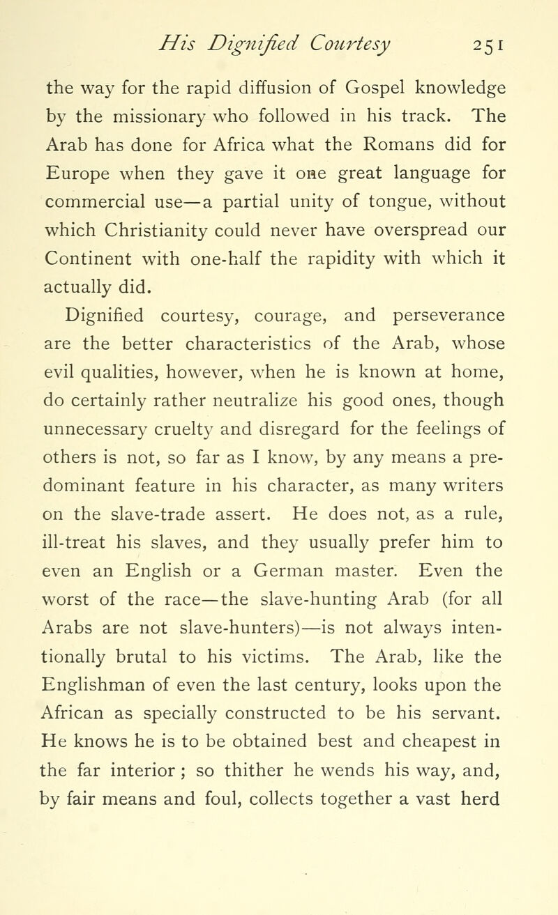 the way for the rapid diffusion of Gospel knowledge by the missionary who followed in his track. The Arab has done for Africa what the Romans did for Europe when they gave it one great language for commercial use—a partial unity of tongue, without which Christianity could never have overspread our Continent with one-half the rapidity with which it actually did. Dignified courtesy, courage, and perseverance are the better characteristics of the Arab, whose evil qualities, however, when he is known at home, do certainly rather neutralize his good ones, though unnecessary cruelty and disregard for the feelings of others is not, so far as I know, by any means a pre- dominant feature in his character, as many writers on the slave-trade assert. He does not, as a rule, ill-treat his slaves, and they usually prefer him to even an English or a German master. Even the worst of the race—the slave-hunting Arab (for all Arabs are not slave-hunters)—is not always inten- tionally brutal to his victims. The Arab, like the Englishman of even the last century, looks upon the African as specially constructed to be his servant. He knows he is to be obtained best and cheapest in the far interior ; so thither he wends his way, and, by fair means and foul, collects together a vast herd