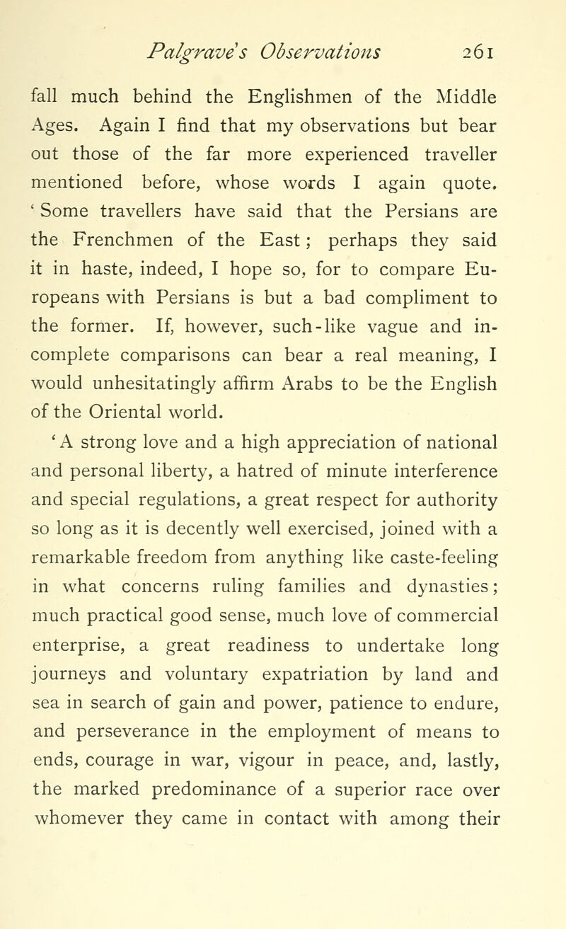 fall much behind the Englishmen of the Middle Ages. Again I find that my observations but bear out those of the far more experienced traveller mentioned before, whose words I again quote. ' Some travellers have said that the Persians are the Frenchmen of the East; perhaps they said it in haste, indeed, I hope so, for to compare Eu- ropeans with Persians is but a bad compliment to the former. If, however, such-like vague and in- complete comparisons can bear a real meaning, I would unhesitatingly affirm Arabs to be the English of the Oriental world. ' A strong love and a high appreciation of national and personal liberty, a hatred of minute interference and special regulations, a great respect for authority so long as it is decently well exercised, joined with a remarkable freedom from anything like caste-feeling in what concerns ruling families and dynasties; much practical good sense, much love of commercial enterprise, a great readiness to undertake long journeys and voluntary expatriation by land and sea in search of gain and power, patience to endure, and perseverance in the employment of means to ends, courage in war, vigour in peace, and, lastly, the marked predominance of a superior race over whomever they came in contact with among their