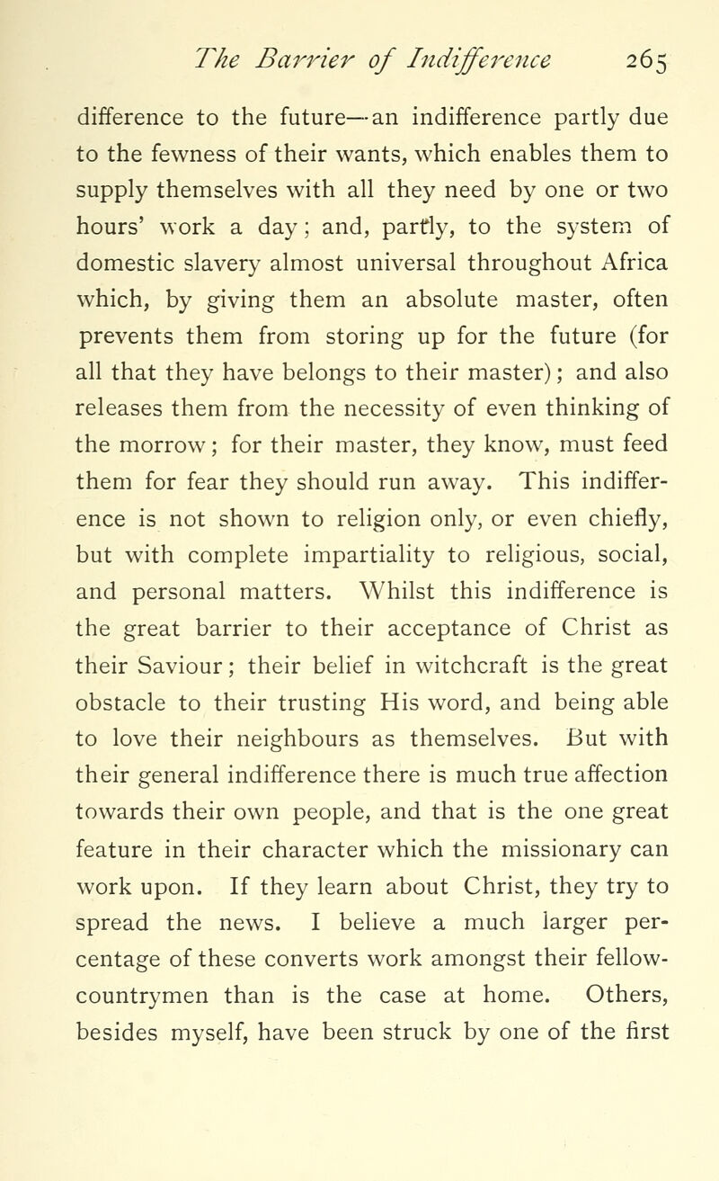 difference to the future—an indifference partly due to the fewness of their wants, which enables them to supply themselves with all they need by one or two hours' work a day; and, partly, to the system of domestic slavery almost universal throughout Africa which, by giving them an absolute master, often prevents them from storing up for the future (for all that they have belongs to their master); and also releases them from the necessity of even thinking of the morrow; for their master, they know, must feed them for fear they should run away. This indiffer- ence is not shown to religion only, or even chiefly, but with complete impartiality to religious, social, and personal matters. Whilst this indifference is the great barrier to their acceptance of Christ as their Saviour; their belief in witchcraft is the great obstacle to their trusting His word, and being able to love their neighbours as themselves. But with their general indifference there is much true affection towards their own people, and that is the one great feature in their character which the missionary can work upon. If they learn about Christ, they try to spread the news. I believe a much larger per- centage of these converts work amongst their fellow- countrymen than is the case at home. Others, besides myself, have been struck by one of the first